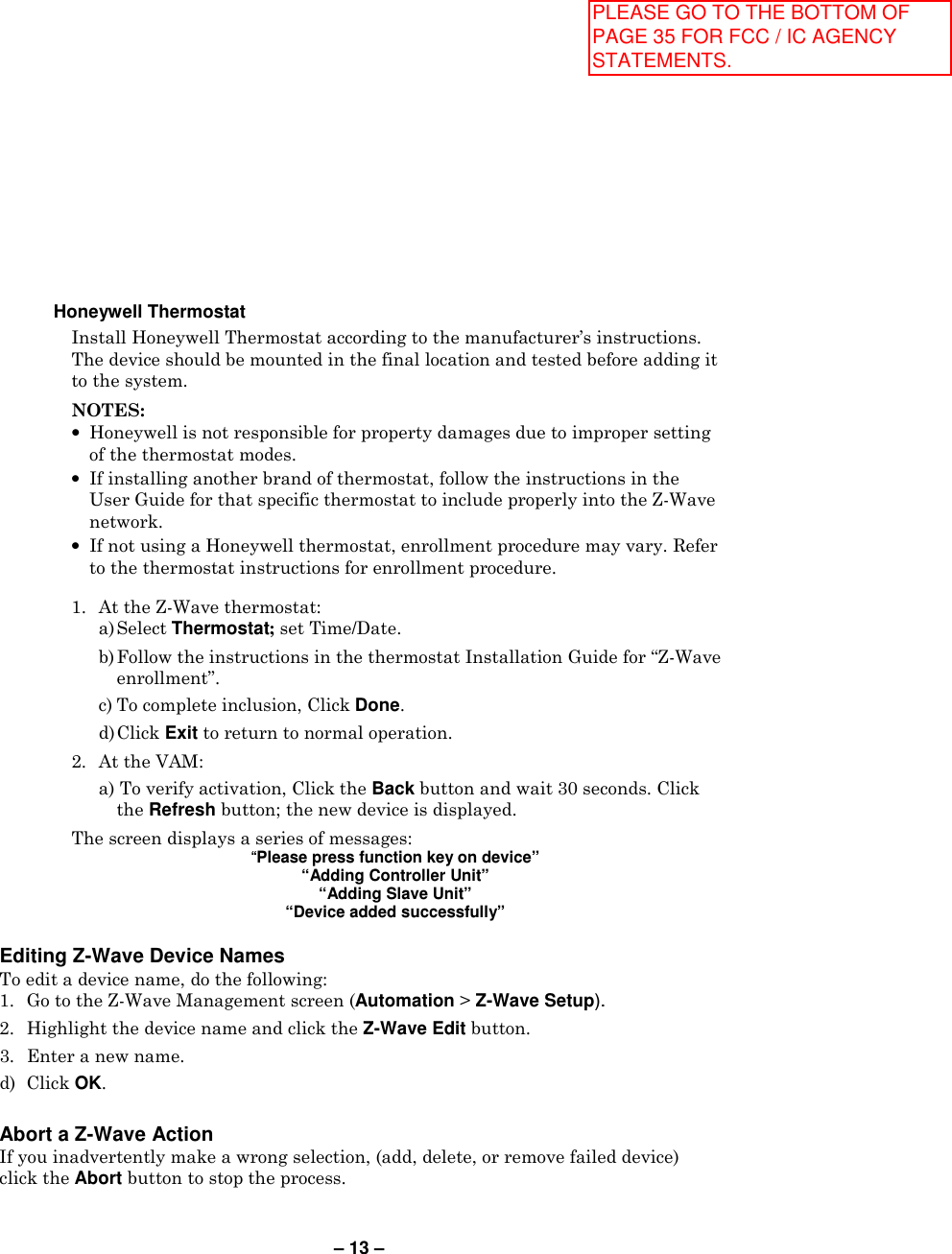 – 13 –   Honeywell Thermostat Install Honeywell Thermostat according to the manufacturer’s instructions. The device should be mounted in the final location and tested before adding it to the system.  NOTES:  •  Honeywell is not responsible for property damages due to improper setting of the thermostat modes. •  If installing another brand of thermostat, follow the instructions in the User Guide for that specific thermostat to include properly into the Z-Wave network. •  If not using a Honeywell thermostat, enrollment procedure may vary. Refer to the thermostat instructions for enrollment procedure.  1.  At the Z-Wave thermostat:   a) Select Thermostat; set Time/Date.    b) Follow the instructions in the thermostat Installation Guide for “Z-Wave enrollment”.   c) To complete inclusion, Click Done.   d) Click Exit to return to normal operation. 2.  At the VAM:   a) To verify activation, Click the Back button and wait 30 seconds. Click the Refresh button; the new device is displayed. The screen displays a series of messages: “Please press function key on device” “Adding Controller Unit” “Adding Slave Unit” “Device added successfully”  Editing Z-Wave Device Names To edit a device name, do the following: 1.  Go to the Z-Wave Management screen (Automation &gt; Z-Wave Setup). 2.  Highlight the device name and click the Z-Wave Edit button. 3.  Enter a new name. d)  Click OK.  Abort a Z-Wave Action If you inadvertently make a wrong selection, (add, delete, or remove failed device) click the Abort button to stop the process.   PLEASE GO TO THE BOTTOM OF PAGE 35 FOR FCC / IC AGENCY STATEMENTS.