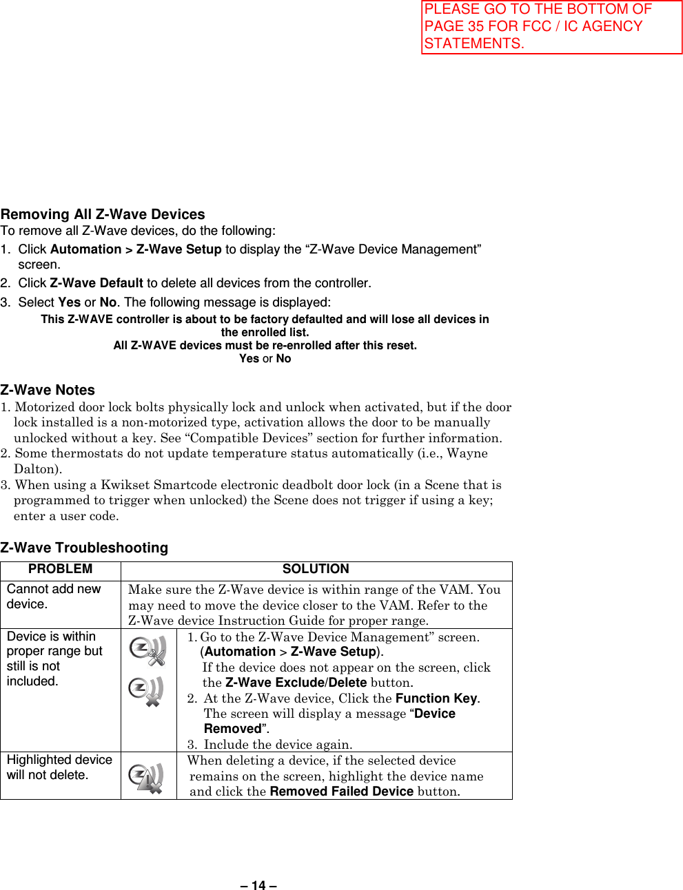 – 14 – Removing All Z-Wave Devices To remove all Z-Wave devices, do the following: 1.  Click Automation &gt; Z-Wave Setup to display the “Z-Wave Device Management” screen. 2.  Click Z-Wave Default to delete all devices from the controller. 3.  Select Yes or No. The following message is displayed:   This Z-WAVE controller is about to be factory defaulted and will lose all devices in the enrolled list.  All Z-WAVE devices must be re-enrolled after this reset. Yes or No  Z-Wave Notes 1. Motorized door lock bolts physically lock and unlock when activated, but if the door lock installed is a non-motorized type, activation allows the door to be manually unlocked without a key. See “Compatible Devices” section for further information. 2. Some thermostats do not update temperature status automatically (i.e., Wayne Dalton). 3. When using a Kwikset Smartcode electronic deadbolt door lock (in a Scene that is programmed to trigger when unlocked) the Scene does not trigger if using a key; enter a user code.  Z-Wave Troubleshooting  PROBLEM SOLUTION Cannot add new device.  Make sure the Z-Wave device is within range of the VAM. You may need to move the device closer to the VAM. Refer to the Z-Wave device Instruction Guide for proper range.  Device is within proper range but still is not included.   1. Go to the Z-Wave Device Management” screen.   (Automation &gt; Z-Wave Setup).  If the device does not appear on the screen, click the Z-Wave Exclude/Delete button. 2.  At the Z-Wave device, Click the Function Key. The screen will display a message “Device Removed”. 3.  Include the device again. Highlighted device will not delete.  When deleting a device, if the selected device remains on the screen, highlight the device name and click the Removed Failed Device button. PLEASE GO TO THE BOTTOM OF PAGE 35 FOR FCC / IC AGENCY STATEMENTS.