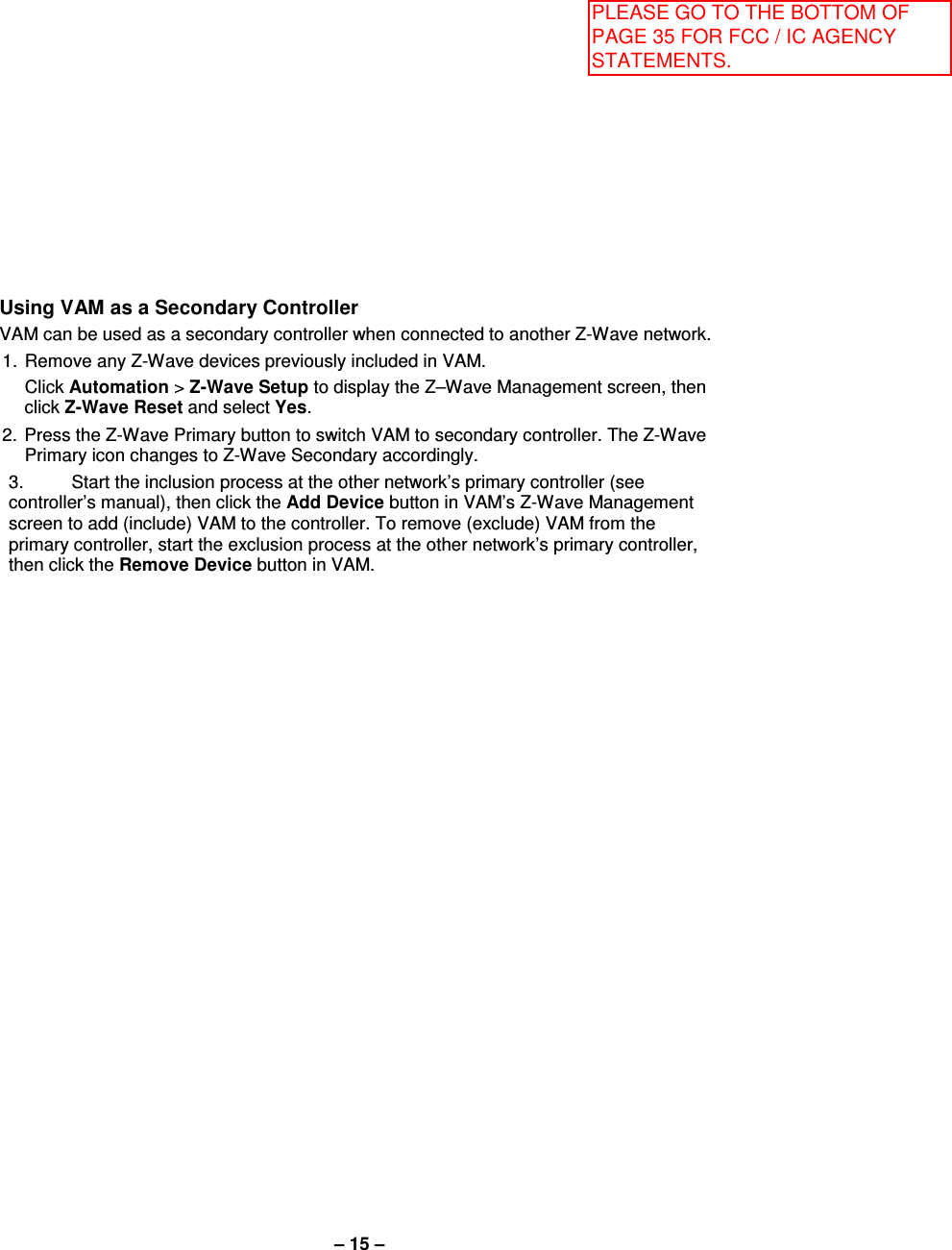 – 15 – Using VAM as a Secondary Controller VAM can be used as a secondary controller when connected to another Z-Wave network. 1.  Remove any Z-Wave devices previously included in VAM.   Click Automation &gt; Z-Wave Setup to display the Z–Wave Management screen, then click Z-Wave Reset and select Yes. 2.  Press the Z-Wave Primary button to switch VAM to secondary controller. The Z-Wave Primary icon changes to Z-Wave Secondary accordingly. 3.  Start the inclusion process at the other network’s primary controller (see controller’s manual), then click the Add Device button in VAM’s Z-Wave Management screen to add (include) VAM to the controller. To remove (exclude) VAM from the primary controller, start the exclusion process at the other network’s primary controller, then click the Remove Device button in VAM. PLEASE GO TO THE BOTTOM OF PAGE 35 FOR FCC / IC AGENCY STATEMENTS.