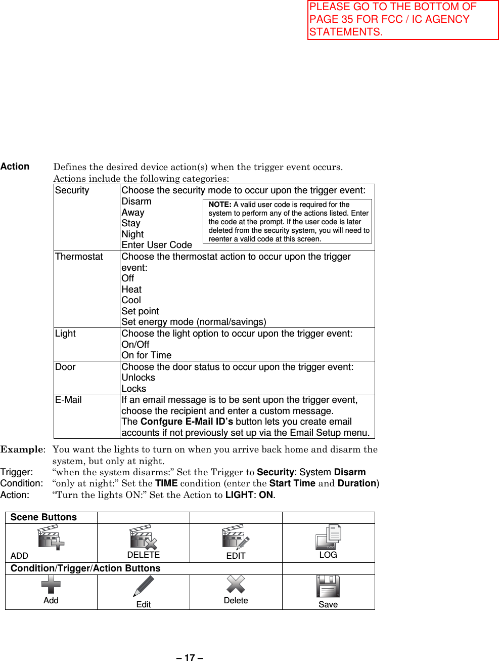 – 17 –  Action Defines the desired device action(s) when the trigger event occurs. Actions include the following categories: Security  Choose the security mode to occur upon the trigger event: Disarm Away Stay Night  Enter User Code NOTE: A valid user code is required for the system to perform any of the actions listed. Enter the code at the prompt. If the user code is later deleted from the security system, you will need to reenter a valid code at this screen. Thermostat  Choose the thermostat action to occur upon the trigger event: Off Heat Cool Set point Set energy mode (normal/savings) Light  Choose the light option to occur upon the trigger event: On/Off  On for Time Door  Choose the door status to occur upon the trigger event: Unlocks Locks E-Mail  If an email message is to be sent upon the trigger event, choose the recipient and enter a custom message.  The Confgure E-Mail ID’s button lets you create email accounts if not previously set up via the Email Setup menu.   Example:  You want the lights to turn on when you arrive back home and disarm the system, but only at night.  Trigger:   “when the system disarms:” Set the Trigger to Security: System Disarm Condition:  “only at night:” Set the TIME condition (enter the Start Time and Duration) Action:   “Turn the lights ON:” Set the Action to LIGHT: ON.  Scene Buttons     ADD  DELETE  EDIT  LOG Condition/Trigger/Action Buttons   Add  Edit  Delete  Save  PLEASE GO TO THE BOTTOM OF PAGE 35 FOR FCC / IC AGENCY STATEMENTS.