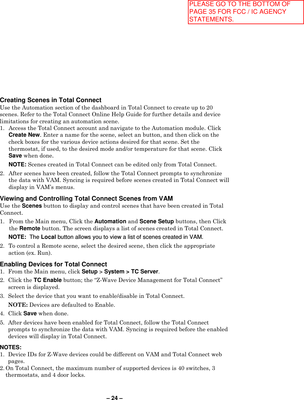 – 24 – Creating Scenes in Total Connect Use the Automation section of the dashboard in Total Connect to create up to 20 scenes. Refer to the Total Connect Online Help Guide for further details and device limitations for creating an automation scene. 1.  Access the Total Connect account and navigate to the Automation module. Click Create New. Enter a name for the scene, select an button, and then click on the check boxes for the various device actions desired for that scene. Set the thermostat, if used, to the desired mode and/or temperature for that scene. Click Save when done.    NOTE: Scenes created in Total Connect can be edited only from Total Connect. 2.  After scenes have been created, follow the Total Connect prompts to synchronize the data with VAM. Syncing is required before scenes created in Total Connect will display in VAM’s menus.  Viewing and Controlling Total Connect Scenes from VAM  Use the Scenes button to display and control scenes that have been created in Total Connect. 1. From the Main menu, Click the Automation and Scene Setup buttons, then Click the Remote button. The screen displays a list of scenes created in Total Connect.  NOTE:  The Local button allows you to view a list of scenes created in VAM. 2.  To control a Remote scene, select the desired scene, then click the appropriate action (ex. Run).  Enabling Devices for Total Connect  1.  From the Main menu, click Setup &gt; System &gt; TC Server. 2.  Click the TC Enable button; the “Z-Wave Device Management for Total Connect” screen is displayed. 3.  Select the device that you want to enable/disable in Total Connect.    NOTE: Devices are defaulted to Enable. 4.  Click Save when done. 5.  After devices have been enabled for Total Connect, follow the Total Connect prompts to synchronize the data with VAM. Syncing is required before the enabled devices will display in Total Connect.  NOTES: 1.  Device IDs for Z-Wave devices could be different on VAM and Total Connect web pages. 2. On Total Connect, the maximum number of supported devices is 40 switches, 3 thermostats, and 4 door locks. PLEASE GO TO THE BOTTOM OF PAGE 35 FOR FCC / IC AGENCY STATEMENTS.