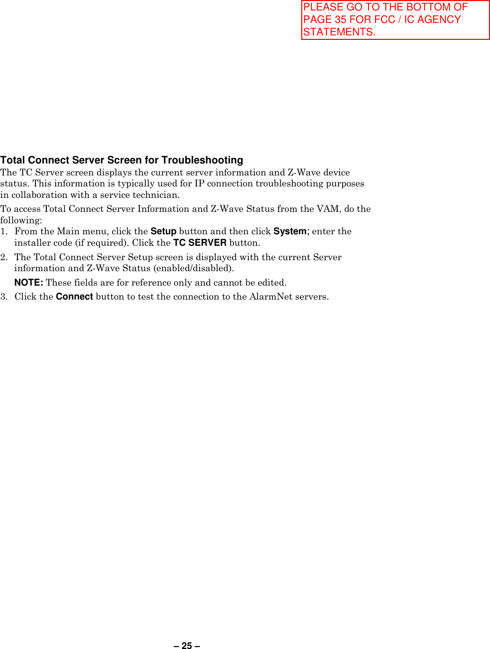 – 25 – Total Connect Server Screen for Troubleshooting The TC Server screen displays the current server information and Z-Wave device status. This information is typically used for IP connection troubleshooting purposes in collaboration with a service technician. To access Total Connect Server Information and Z-Wave Status from the VAM, do the following:  1.  From the Main menu, click the Setup button and then click System; enter the installer code (if required). Click the TC SERVER button. 2.  The Total Connect Server Setup screen is displayed with the current Server information and Z-Wave Status (enabled/disabled).   NOTE: These fields are for reference only and cannot be edited. 3.  Click the Connect button to test the connection to the AlarmNet servers. PLEASE GO TO THE BOTTOM OF PAGE 35 FOR FCC / IC AGENCY STATEMENTS.