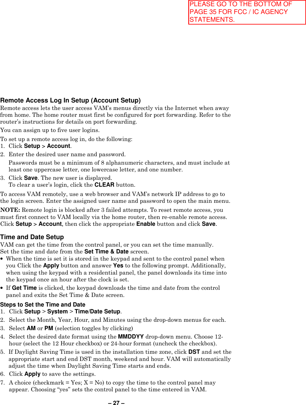 – 27 – Remote Access Log In Setup (Account Setup) Remote access lets the user access VAM’s menus directly via the Internet when away from home. The home router must first be configured for port forwarding. Refer to the router’s instructions for details on port forwarding. You can assign up to five user logins. To set up a remote access log in, do the following: 1.  Click Setup &gt; Account. 2.  Enter the desired user name and password.   Passwords must be a minimum of 8 alphanumeric characters, and must include at least one uppercase letter, one lowercase letter, and one number. 3.  Click Save. The new user is displayed.   To clear a user’s login, click the CLEAR button. To access VAM remotely, use a web browser and VAM’s network IP address to go to the login screen. Enter the assigned user name and password to open the main menu. NOTE: Remote login is blocked after 3 failed attempts. To reset remote access, you must first connect to VAM locally via the home router, then re-enable remote access. Click Setup &gt; Account, then click the appropriate Enable button and click Save.  Time and Date Setup VAM can get the time from the control panel, or you can set the time manually. Set the time and date from the Set Time &amp; Date screen.  • When the time is set it is stored in the keypad and sent to the control panel when you Click the Apply button and answer Yes to the following prompt. Additionally, when using the keypad with a residential panel, the panel downloads its time into the keypad once an hour after the clock is set. • If Get Time is clicked, the keypad downloads the time and date from the control panel and exits the Set Time &amp; Date screen.   Steps to Set the Time and Date 1.  Click Setup &gt; System &gt; Time/Date Setup. 2.  Select the Month, Year, Hour, and Minutes using the drop-down menus for each. 3.  Select AM or PM (selection toggles by clicking) 4.  Select the desired date format using the MMDDYY drop-down menu. Choose 12-hour (select the 12 Hour checkbox) or 24-hour format (uncheck the checkbox). 5.  If Daylight Saving Time is used in the installation time zone, click DST and set the appropriate start and end DST month, weekend and hour. VAM will automatically adjust the time when Daylight Saving Time starts and ends. 6.  Click Apply to save the settings. 7.  A choice (checkmark = Yes; X = No) to copy the time to the control panel may appear. Choosing “yes” sets the control panel to the time entered in VAM. PLEASE GO TO THE BOTTOM OF PAGE 35 FOR FCC / IC AGENCY STATEMENTS.