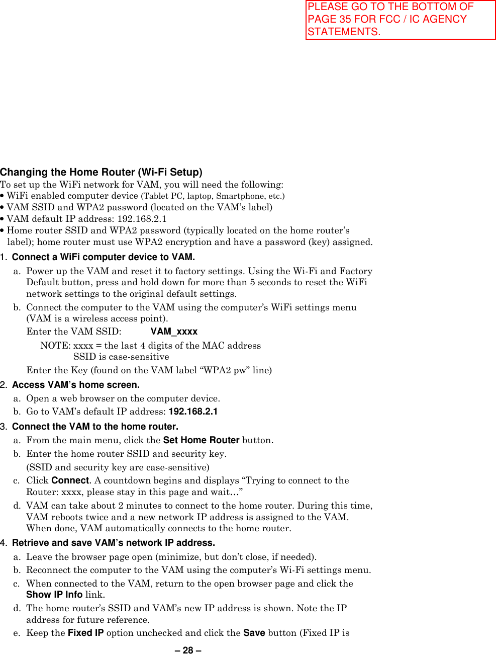 – 28 –  Changing the Home Router (Wi-Fi Setup) To set up the WiFi network for VAM, you will need the following: • WiFi enabled computer device (Tablet PC, laptop, Smartphone, etc.) • VAM SSID and WPA2 password (located on the VAM’s label) • VAM default IP address: 192.168.2.1 • Home router SSID and WPA2 password (typically located on the home router’s label); home router must use WPA2 encryption and have a password (key) assigned.  1.  Connect a WiFi computer device to VAM.   a.  Power up the VAM and reset it to factory settings. Using the Wi-Fi and Factory Default button, press and hold down for more than 5 seconds to reset the WiFi network settings to the original default settings.    b.  Connect the computer to the VAM using the computer’s WiFi settings menu (VAM is a wireless access point).     Enter the VAM SSID: VAM_xxxx      NOTE: xxxx = the last 4 digits of the MAC address  SSID is case-sensitive     Enter the Key (found on the VAM label “WPA2 pw” line) 2.  Access VAM’s home screen.   a.  Open a web browser on the computer device.   b.  Go to VAM’s default IP address: 192.168.2.1 3.  Connect the VAM to the home router.   a.  From the main menu, click the Set Home Router button.  b.  Enter the home router SSID and security key.     (SSID and security key are case-sensitive)  c.  Click Connect. A countdown begins and displays “Trying to connect to the Router: xxxx, please stay in this page and wait…”  d.  VAM can take about 2 minutes to connect to the home router. During this time, VAM reboots twice and a new network IP address is assigned to the VAM. When done, VAM automatically connects to the home router. 4.  Retrieve and save VAM’s network IP address.   a.  Leave the browser page open (minimize, but don’t close, if needed).    b.  Reconnect the computer to the VAM using the computer’s Wi-Fi settings menu.   c.  When connected to the VAM, return to the open browser page and click the Show IP Info link.   d.  The home router’s SSID and VAM’s new IP address is shown. Note the IP address for future reference.  e.  Keep the Fixed IP option unchecked and click the Save button (Fixed IP is PLEASE GO TO THE BOTTOM OF PAGE 35 FOR FCC / IC AGENCY STATEMENTS.