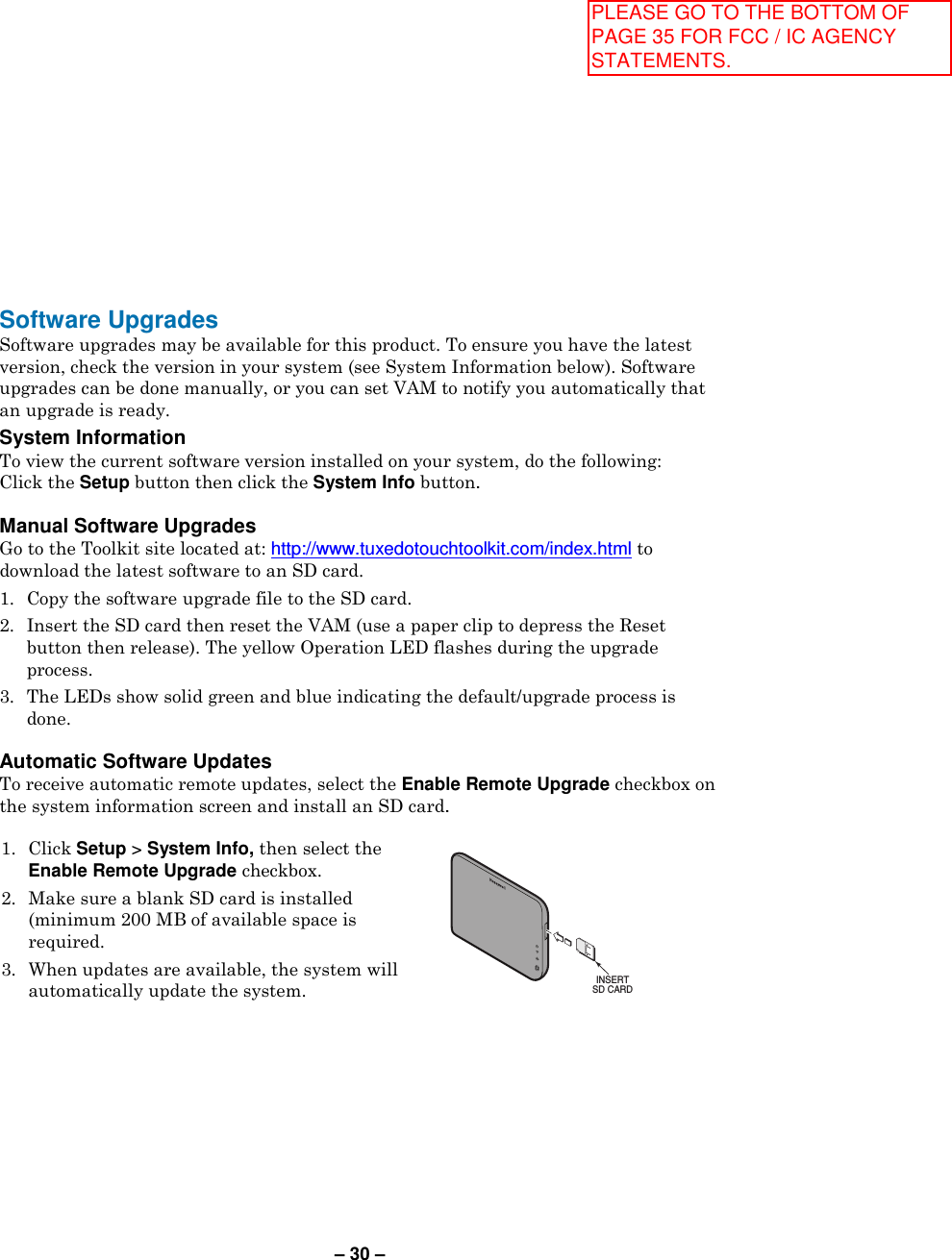 – 30 – Software Upgrades Software upgrades may be available for this product. To ensure you have the latest version, check the version in your system (see System Information below). Software upgrades can be done manually, or you can set VAM to notify you automatically that an upgrade is ready. System Information  To view the current software version installed on your system, do the following: Click the Setup button then click the System Info button.  Manual Software Upgrades Go to the Toolkit site located at: http://www.tuxedotouchtoolkit.com/index.html to download the latest software to an SD card. 1. Copy the software upgrade file to the SD card. 2. Insert the SD card then reset the VAM (use a paper clip to depress the Reset button then release). The yellow Operation LED flashes during the upgrade process. 3. The LEDs show solid green and blue indicating the default/upgrade process is done.  Automatic Software Updates To receive automatic remote updates, select the Enable Remote Upgrade checkbox on the system information screen and install an SD card.  1. Click Setup &gt; System Info, then select the Enable Remote Upgrade checkbox. 2.  Make sure a blank SD card is installed (minimum 200 MB of available space is required. 3.  When updates are available, the system will automatically update the system.   INSERTSD CARD  PLEASE GO TO THE BOTTOM OF PAGE 35 FOR FCC / IC AGENCY STATEMENTS.
