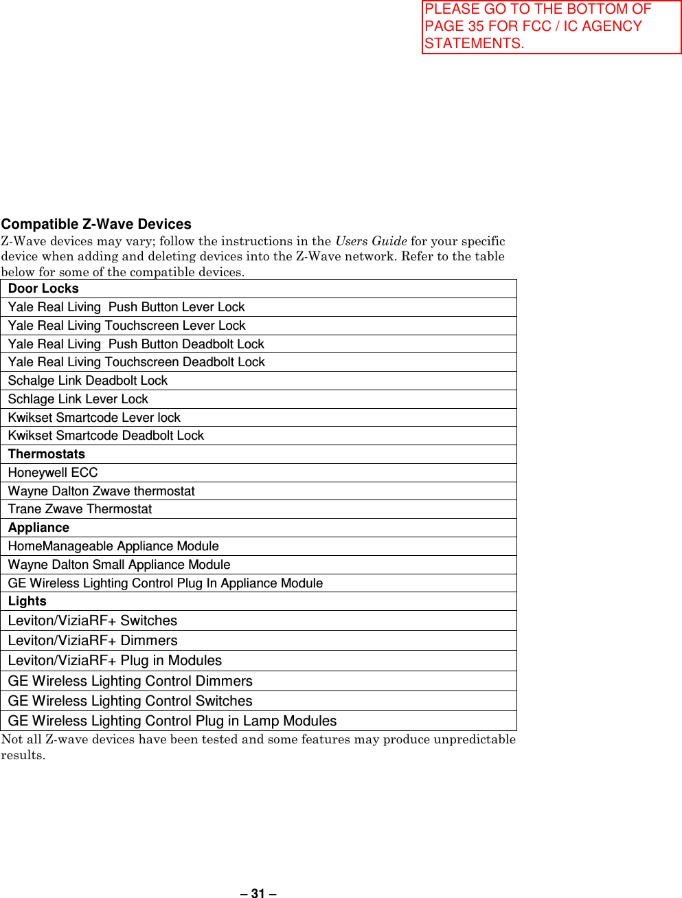 – 31 – Compatible Z-Wave Devices Z-Wave devices may vary; follow the instructions in the Users Guide for your specific device when adding and deleting devices into the Z-Wave network. Refer to the table below for some of the compatible devices. Door Locks  Yale Real Living  Push Button Lever Lock Yale Real Living Touchscreen Lever Lock  Yale Real Living  Push Button Deadbolt Lock Yale Real Living Touchscreen Deadbolt Lock  Schalge Link Deadbolt Lock Schlage Link Lever Lock  Kwikset Smartcode Lever lock Kwikset Smartcode Deadbolt Lock  Thermostats Honeywell ECC  Wayne Dalton Zwave thermostat Trane Zwave Thermostat Appliance HomeManageable Appliance Module  Wayne Dalton Small Appliance Module  GE Wireless Lighting Control Plug In Appliance Module  Lights Leviton/ViziaRF+ Switches Leviton/ViziaRF+ Dimmers Leviton/ViziaRF+ Plug in Modules GE Wireless Lighting Control Dimmers GE Wireless Lighting Control Switches GE Wireless Lighting Control Plug in Lamp Modules Not all Z-wave devices have been tested and some features may produce unpredictable results. PLEASE GO TO THE BOTTOM OF PAGE 35 FOR FCC / IC AGENCY STATEMENTS.