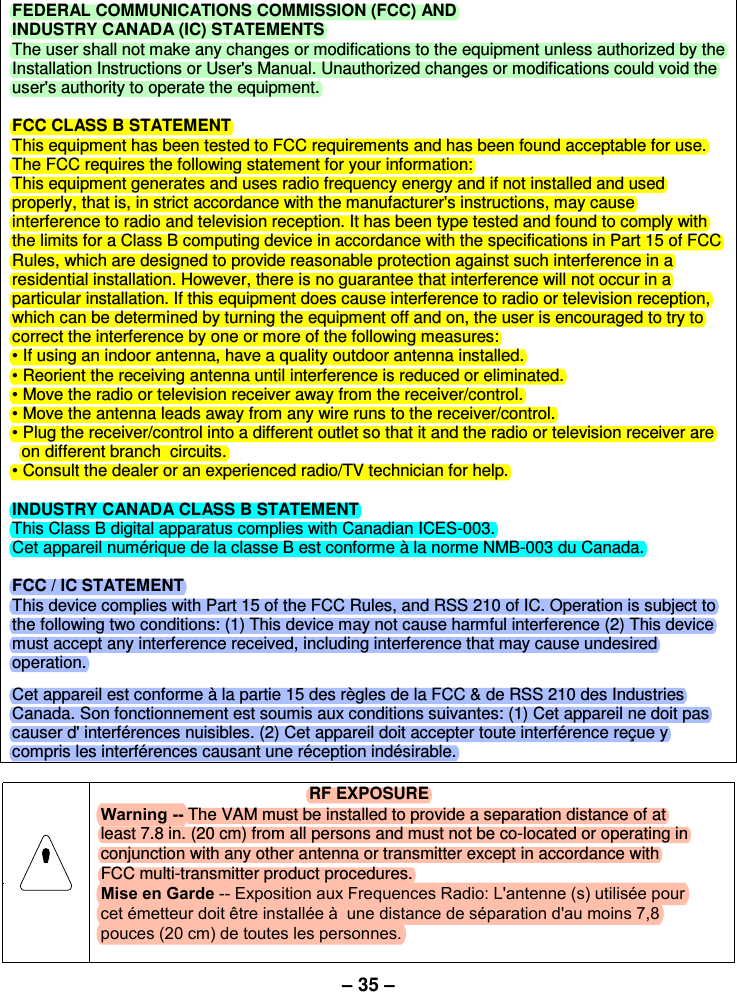 – 35 –FEDERAL COMMUNICATIONS COMMISSION (FCC) AND  INDUSTRY CANADA (IC) STATEMENTS The user shall not make any changes or modifications to the equipment unless authorized by the Installation Instructions or User&apos;s Manual. Unauthorized changes or modifications could void the user&apos;s authority to operate the equipment. FCC CLASS B STATEMENT This equipment has been tested to FCC requirements and has been found acceptable for use. The FCC requires the following statement for your information: This equipment generates and uses radio frequency energy and if not installed and used properly, that is, in strict accordance with the manufacturer&apos;s instructions, may cause interference to radio and television reception. It has been type tested and found to comply with the limits for a Class B computing device in accordance with the specifications in Part 15 of FCC Rules, which are designed to provide reasonable protection against such interference in a residential installation. However, there is no guarantee that interference will not occur in a particular installation. If this equipment does cause interference to radio or television reception, which can be determined by turning the equipment off and on, the user is encouraged to try to correct the interference by one or more of the following measures: • If using an indoor antenna, have a quality outdoor antenna installed.• Reorient the receiving antenna until interference is reduced or eliminated.• Move the radio or television receiver away from the receiver/control.• Move the antenna leads away from any wire runs to the receiver/control.• Plug the receiver/control into a different outlet so that it and the radio or television receiver areon different branch  circuits.• Consult the dealer or an experienced radio/TV technician for help.INDUSTRY CANADA CLASS B STATEMENT This Class B digital apparatus complies with Canadian ICES-003. Cet appareil numérique de la classe B est conforme à la norme NMB-003 du Canada. FCC / IC STATEMENT This device complies with Part 15 of the FCC Rules, and RSS 210 of IC. Operation is subject to the following two conditions: (1) This device may not cause harmful interference (2) This device must accept any interference received, including interference that may cause undesired operation. Cet appareil est conforme à la partie 15 des règles de la FCC &amp; de RSS 210 des Industries Canada. Son fonctionnement est soumis aux conditions suivantes: (1) Cet appareil ne doit pas causer d&apos; interférences nuisibles. (2) Cet appareil doit accepter toute interférence reçue y compris les interférences causant une réception indésirable. RF EXPOSUREWarning -- The VAM must be installed to provide a separation distance of at least 7.8 in. (20 cm) from all persons and must not be co-located or operating in conjunction with any other antenna or transmitter except in accordance with FCC multi-transmitter product procedures.Mise en Garde -- Exposition aux Frequences Radio: L&apos;antenne (s) utilisée pour cet émetteur doit être installée à  une distance de séparation d&apos;au moins 7,8 pouces (20 cm) de toutes les personnes.