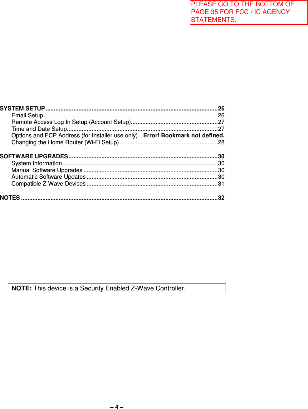 – 4 –  SYSTEM SETUP ......................................................................................................... 26 Email Setup .......................................................................................................... 26 Remote Access Log In Setup (Account Setup)..................................................... 27 Time and Date Setup ............................................................................................ 27 Options and ECP Address (for Installer use only) .. Error! Bookmark not defined. Changing the Home Router (Wi-Fi Setup) ............................................................ 28  SOFTWARE UPGRADES ........................................................................................... 30 System Information ............................................................................................... 30 Manual Software Upgrades .................................................................................. 30 Automatic Software Updates ................................................................................ 30 Compatible Z-Wave Devices ................................................................................ 31  NOTES ........................................................................................................................ 32            NOTE: This device is a Security Enabled Z-Wave Controller. PLEASE GO TO THE BOTTOM OF PAGE 35 FOR FCC / IC AGENCY STATEMENTS.