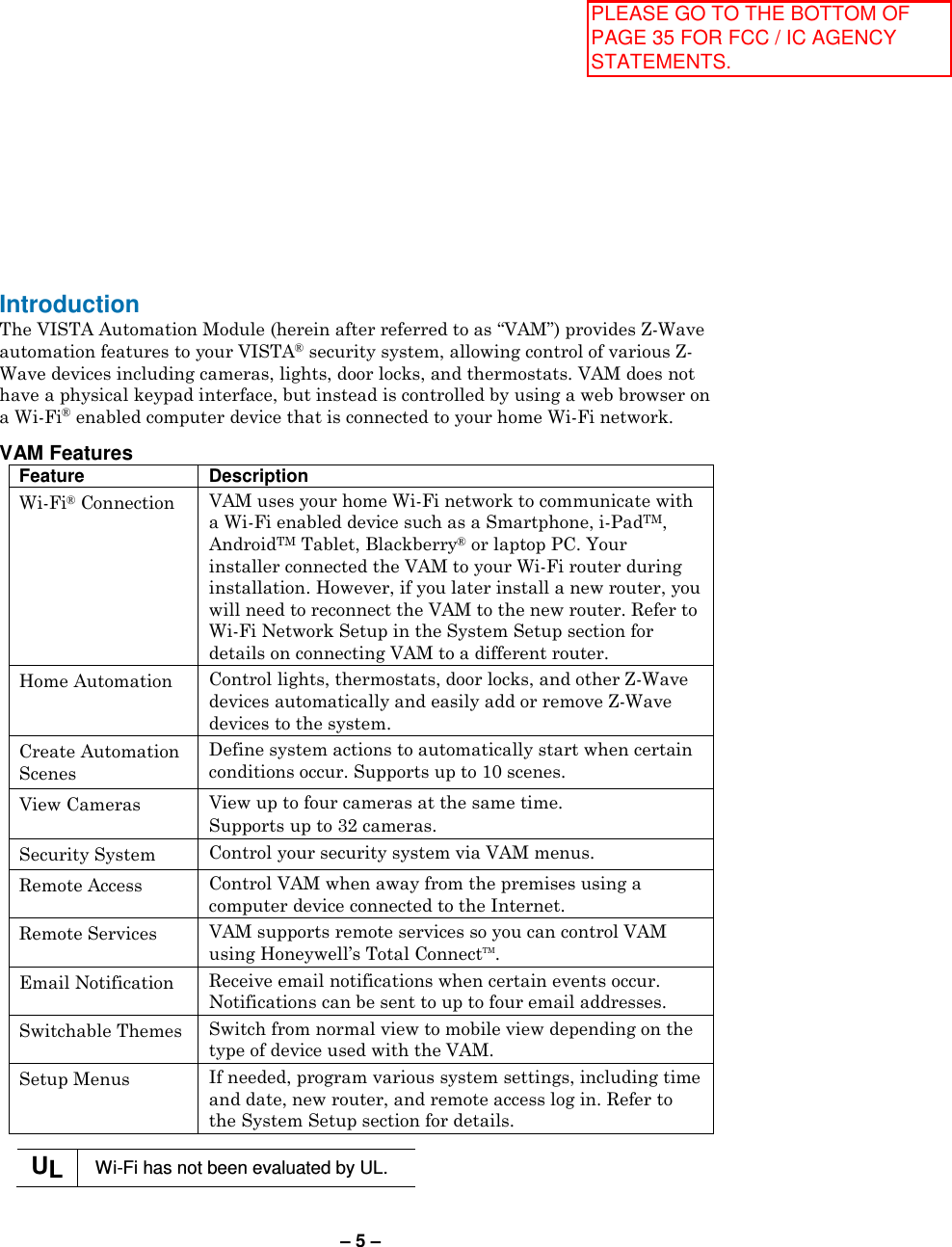 – 5 – Introduction The VISTA Automation Module (herein after referred to as “VAM”) provides Z-Wave automation features to your VISTA® security system, allowing control of various Z-Wave devices including cameras, lights, door locks, and thermostats. VAM does not have a physical keypad interface, but instead is controlled by using a web browser on a Wi-Fi® enabled computer device that is connected to your home Wi-Fi network.  VAM Features Feature Description Wi-Fi® Connection  VAM uses your home Wi-Fi network to communicate with a Wi-Fi enabled device such as a Smartphone, i-PadTM, AndroidTM Tablet, Blackberry® or laptop PC. Your installer connected the VAM to your Wi-Fi router during installation. However, if you later install a new router, you will need to reconnect the VAM to the new router. Refer to Wi-Fi Network Setup in the System Setup section for details on connecting VAM to a different router. Home Automation  Control lights, thermostats, door locks, and other Z-Wave devices automatically and easily add or remove Z-Wave devices to the system. Create Automation Scenes Define system actions to automatically start when certain conditions occur. Supports up to 10 scenes. View Cameras  View up to four cameras at the same time. Supports up to 32 cameras. Security System  Control your security system via VAM menus. Remote Access  Control VAM when away from the premises using a computer device connected to the Internet. Remote Services  VAM supports remote services so you can control VAM using Honeywell’s Total ConnectTM. Email Notification  Receive email notifications when certain events occur. Notifications can be sent to up to four email addresses. Switchable Themes  Switch from normal view to mobile view depending on the type of device used with the VAM.  Setup Menus  If needed, program various system settings, including time and date, new router, and remote access log in. Refer to the System Setup section for details.  UL  Wi-Fi has not been evaluated by UL.  PLEASE GO TO THE BOTTOM OF PAGE 35 FOR FCC / IC AGENCY STATEMENTS.