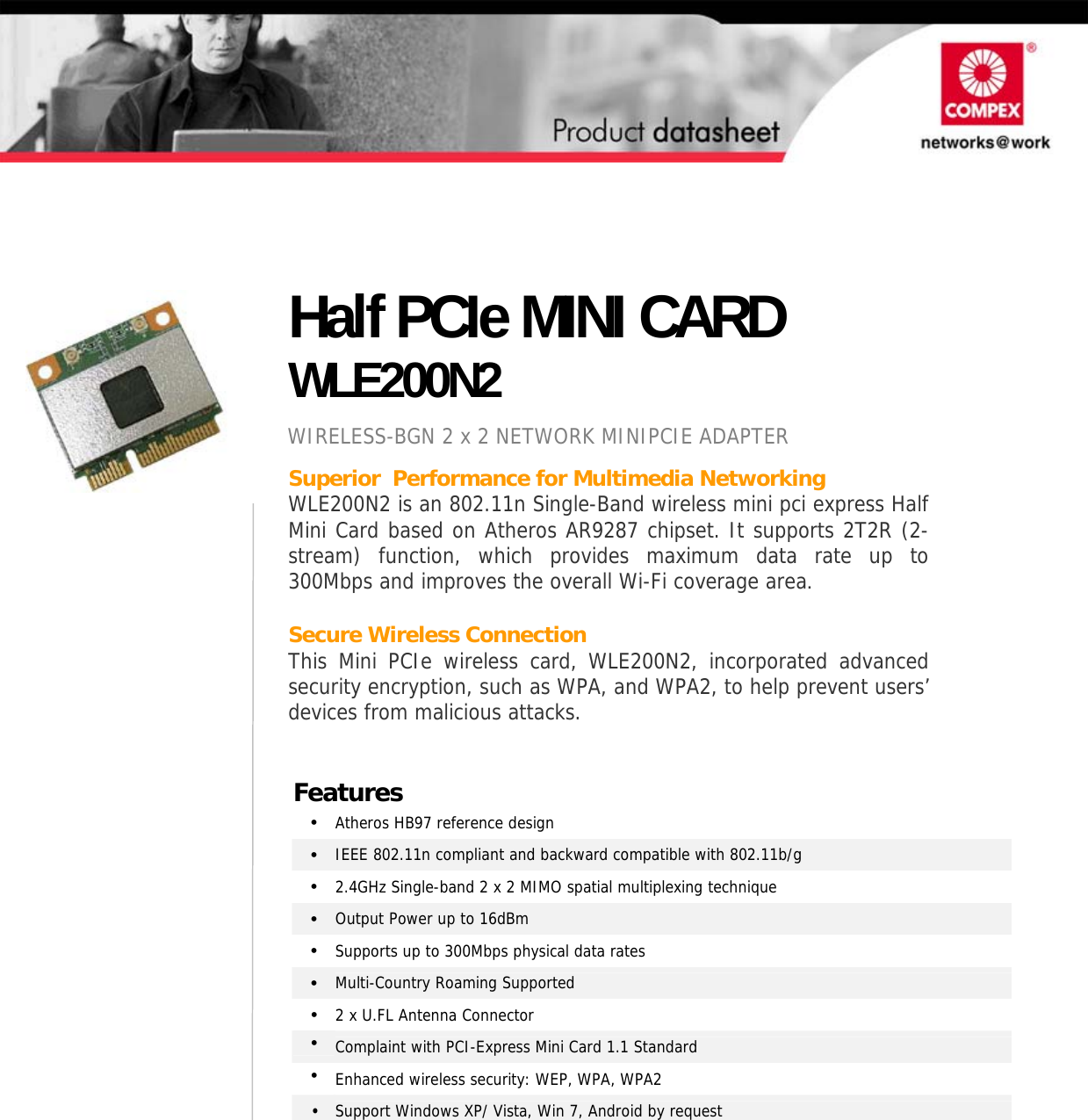                      Superior  Performance for Multimedia Networking WLE200N2 is an 802.11n Single-Band wireless mini pci express Half Mini Card based on Atheros AR9287 chipset. It supports 2T2R (2-stream) function, which provides maximum data rate up to 300Mbps and improves the overall Wi-Fi coverage area.  Secure Wireless Connection This Mini PCIe wireless card, WLE200N2, incorporated advanced security encryption, such as WPA, and WPA2, to help prevent users’ devices from malicious attacks.                   Half PCIe MINI CARD WLE200N2 WIRELESS-BGN 2 x 2 NETWORK MINIPCIE ADAPTER Features •  Atheros HB97 reference design •  IEEE 802.11n compliant and backward compatible with 802.11b/g •  2.4GHz Single-band 2 x 2 MIMO spatial multiplexing technique •  Output Power up to 16dBm •  Supports up to 300Mbps physical data rates •  Multi-Country Roaming Supported  •  2 x U.FL Antenna Connector  •  Complaint with PCI-Express Mini Card 1.1 Standard •  Enhanced wireless security: WEP, WPA, WPA2 •  Support Windows XP/ Vista, Win 7, Android by request   