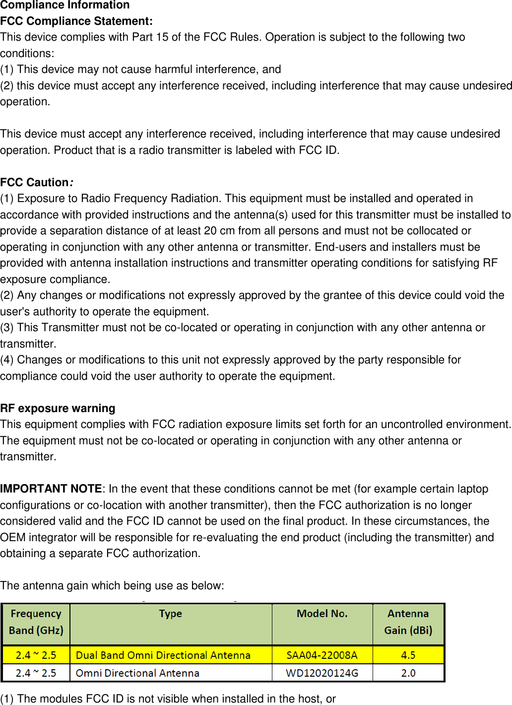 Compliance Information FCC Compliance Statement: This device complies with Part 15 of the FCC Rules. Operation is subject to the following two conditions: (1) This device may not cause harmful interference, and   (2) this device must accept any interference received, including interference that may cause undesired operation.    This device must accept any interference received, including interference that may cause undesired operation. Product that is a radio transmitter is labeled with FCC ID.  FCC Caution: (1) Exposure to Radio Frequency Radiation. This equipment must be installed and operated in accordance with provided instructions and the antenna(s) used for this transmitter must be installed to provide a separation distance of at least 20 cm from all persons and must not be collocated or operating in conjunction with any other antenna or transmitter. End-users and installers must be provided with antenna installation instructions and transmitter operating conditions for satisfying RF exposure compliance. (2) Any changes or modifications not expressly approved by the grantee of this device could void the user&apos;s authority to operate the equipment. (3) This Transmitter must not be co-located or operating in conjunction with any other antenna or transmitter. (4) Changes or modifications to this unit not expressly approved by the party responsible for compliance could void the user authority to operate the equipment.  RF exposure warning This equipment complies with FCC radiation exposure limits set forth for an uncontrolled environment. The equipment must not be co-located or operating in conjunction with any other antenna or transmitter.  IMPORTANT NOTE: In the event that these conditions cannot be met (for example certain laptop configurations or co-location with another transmitter), then the FCC authorization is no longer considered valid and the FCC ID cannot be used on the final product. In these circumstances, the OEM integrator will be responsible for re-evaluating the end product (including the transmitter) and obtaining a separate FCC authorization.  The antenna gain which being use as below:  (1) The modules FCC ID is not visible when installed in the host, or 