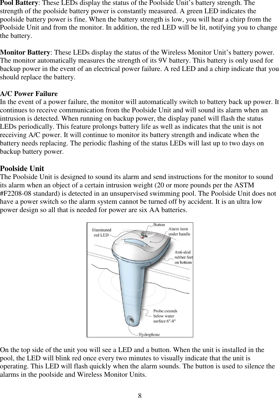 8  Pool Battery: These LEDs display the status of the Poolside Unit’s battery strength. The strength of the poolside battery power is constantly measured. A green LED indicates the poolside battery power is fine. When the battery strength is low, you will hear a chirp from the Poolside Unit and from the monitor. In addition, the red LED will be lit, notifying you to change the battery.  Monitor Battery: These LEDs display the status of the Wireless Monitor Unit’s battery power. The monitor automatically measures the strength of its 9V battery. This battery is only used for backup power in the event of an electrical power failure. A red LED and a chirp indicate that you should replace the battery.  A/C Power Failure In the event of a power failure, the monitor will automatically switch to battery back up power. It continues to receive communication from the Poolside Unit and will sound its alarm when an intrusion is detected. When running on backup power, the display panel will flash the status LEDs periodically. This feature prolongs battery life as well as indicates that the unit is not receiving A/C power. It will continue to monitor its battery strength and indicate when the battery needs replacing. The periodic flashing of the status LEDs will last up to two days on backup battery power.   Poolside Unit The Poolside Unit is designed to sound its alarm and send instructions for the monitor to sound its alarm when an object of a certain intrusion weight (20 or more pounds per the ASTM #F2208-08 standard) is detected in an unsupervised swimming pool. The Poolside Unit does not have a power switch so the alarm system cannot be turned off by accident. It is an ultra low power design so all that is needed for power are six AA batteries.     On the top side of the unit you will see a LED and a button. When the unit is installed in the pool, the LED will blink red once every two minutes to visually indicate that the unit is operating. This LED will flash quickly when the alarm sounds. The button is used to silence the alarms in the poolside and Wireless Monitor Units.  