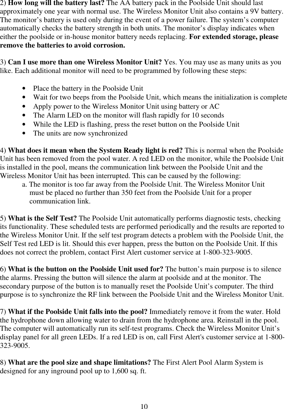 10  2) How long will the battery last? The AA battery pack in the Poolside Unit should last approximately one year with normal use. The Wireless Monitor Unit also contains a 9V battery. The monitor’s battery is used only during the event of a power failure. The system’s computer automatically checks the battery strength in both units. The monitor’s display indicates when either the poolside or in-house monitor battery needs replacing. For extended storage, please remove the batteries to avoid corrosion.  3) Can I use more than one Wireless Monitor Unit? Yes. You may use as many units as you like. Each additional monitor will need to be programmed by following these steps:  • Place the battery in the Poolside Unit • Wait for two beeps from the Poolside Unit, which means the initialization is complete • Apply power to the Wireless Monitor Unit using battery or AC • The Alarm LED on the monitor will flash rapidly for 10 seconds • While the LED is flashing, press the reset button on the Poolside Unit • The units are now synchronized  4) What does it mean when the System Ready light is red? This is normal when the Poolside Unit has been removed from the pool water. A red LED on the monitor, while the Poolside Unit is installed in the pool, means the communication link between the Poolside Unit and the Wireless Monitor Unit has been interrupted. This can be caused by the following: a. The monitor is too far away from the Poolside Unit. The Wireless Monitor Unit        must be placed no further than 350 feet from the Poolside Unit for a proper       communication link.  5) What is the Self Test? The Poolside Unit automatically performs diagnostic tests, checking its functionality. These scheduled tests are performed periodically and the results are reported to the Wireless Monitor Unit. If the self test program detects a problem with the Poolside Unit, the Self Test red LED is lit. Should this ever happen, press the button on the Poolside Unit. If this does not correct the problem, contact First Alert customer service at 1-800-323-9005.  6) What is the button on the Poolside Unit used for? The button’s main purpose is to silence the alarms. Pressing the button will silence the alarm at poolside and at the monitor. The secondary purpose of the button is to manually reset the Poolside Unit’s computer. The third purpose is to synchronize the RF link between the Poolside Unit and the Wireless Monitor Unit.  7) What if the Poolside Unit falls into the pool? Immediately remove it from the water. Hold the hydrophone down allowing water to drain from the hydrophone area. Reinstall in the pool. The computer will automatically run its self-test programs. Check the Wireless Monitor Unit’s display panel for all green LEDs. If a red LED is on, call First Alert&apos;s customer service at 1-800-323-9005.  8) What are the pool size and shape limitations? The First Alert Pool Alarm System is designed for any inground pool up to 1,600 sq. ft.  