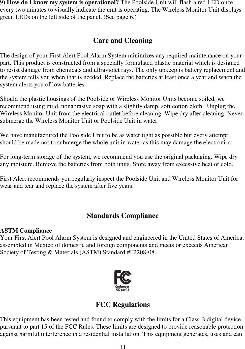 11  9) How do I know my system is operational? The Poolside Unit will flash a red LED once every two minutes to visually indicate the unit is operating. The Wireless Monitor Unit displays green LEDs on the left side of the panel. (See page 6.)   Care and Cleaning  The design of your First Alert Pool Alarm System minimizes any required maintenance on your part. This product is constructed from a specially formulated plastic material which is designed to resist damage from chemicals and ultraviolet rays. The only upkeep is battery replacement and the system tells you when that is needed. Replace the batteries at least once a year and when the system alerts you of low batteries.  Should the plastic housings of the Poolside or Wireless Monitor Units become soiled, we recommend using mild, nonabrasive soap with a slightly damp, soft cotton cloth.  Unplug the Wireless Monitor Unit from the electrical outlet before cleaning. Wipe dry after cleaning. Never submerge the Wireless Monitor Unit or Poolside Unit in water.  We have manufactured the Poolside Unit to be as water tight as possible but every attempt should be made not to submerge the whole unit in water as this may damage the electronics.  For long-term storage of the system, we recommend you use the original packaging. Wipe dry any moisture. Remove the batteries from both units. Store away from excessive heat or cold.  First Alert recommends you regularly inspect the Poolside Unit and Wireless Monitor Unit for wear and tear and replace the system after five years.     Standards Compliance  ASTM Compliance Your First Alert Pool Alarm System is designed and engineered in the United States of America, assembled in Mexico of domestic and foreign components and meets or exceeds American Society of Testing &amp; Materials (ASTM) Standard #F2208-08.     FCC Regulations  This equipment has been tested and found to comply with the limits for a Class B digital device pursuant to part 15 of the FCC Rules. These limits are designed to provide reasonable protection against harmful interference in a residential installation. This equipment generates, uses and can 