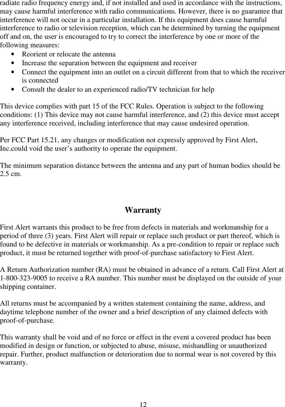 12  radiate radio frequency energy and, if not installed and used in accordance with the instructions, may cause harmful interference with radio communications. However, there is no guarantee that interference will not occur in a particular installation. If this equipment does cause harmful interference to radio or television reception, which can be determined by turning the equipment off and on, the user is encouraged to try to correct the interference by one or more of the following measures: • Reorient or relocate the antenna • Increase the separation between the equipment and receiver • Connect the equipment into an outlet on a circuit different from that to which the receiver is connected • Consult the dealer to an experienced radio/TV technician for help  This device complies with part 15 of the FCC Rules. Operation is subject to the following conditions: (1) This device may not cause harmful interference, and (2) this device must accept any interference received, including interference that may cause undesired operation.  Per FCC Part 15.21, any changes or modification not expressly approved by First Alert, Inc.could void the user’s authority to operate the equipment.  The minimum separation distance between the antenna and any part of human bodies should be 2.5 cm.    Warranty  First Alert warrants this product to be free from defects in materials and workmanship for a period of three (3) years. First Alert will repair or replace such product or part thereof, which is found to be defective in materials or workmanship. As a pre-condition to repair or replace such product, it must be returned together with proof-of-purchase satisfactory to First Alert.  A Return Authorization number (RA) must be obtained in advance of a return. Call First Alert at 1-800-323-9005 to receive a RA number. This number must be displayed on the outside of your shipping container.  All returns must be accompanied by a written statement containing the name, address, and daytime telephone number of the owner and a brief description of any claimed defects with proof-of-purchase.  This warranty shall be void and of no force or effect in the event a covered product has been modified in design or function, or subjected to abuse, misuse, mishandling or unauthorized repair. Further, product malfunction or deterioration due to normal wear is not covered by this warranty.  
