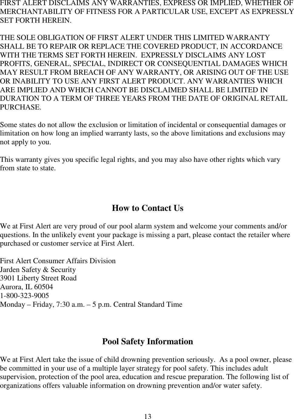 13  FIRST ALERT DISCLAIMS ANY WARRANTIES, EXPRESS OR IMPLIED, WHETHER OF MERCHANTABILITY OF FITNESS FOR A PARTICULAR USE, EXCEPT AS EXPRESSLY SET FORTH HEREIN.  THE SOLE OBLIGATION OF FIRST ALERT UNDER THIS LIMITED WARRANTY SHALL BE TO REPAIR OR REPLACE THE COVERED PRODUCT, IN ACCORDANCE WITH THE TERMS SET FORTH HEREIN.  EXPRESSLY DISCLAIMS ANY LOST PROFITS, GENERAL, SPECIAL, INDIRECT OR CONSEQUENTIAL DAMAGES WHICH MAY RESULT FROM BREACH OF ANY WARRANTY, OR ARISING OUT OF THE USE OR INABILITY TO USE ANY FIRST ALERT PRODUCT. ANY WARRANTIES WHICH ARE IMPLIED AND WHICH CANNOT BE DISCLAIMED SHALL BE LIMITED IN DURATION TO A TERM OF THREE YEARS FROM THE DATE OF ORIGINAL RETAIL PURCHASE.  Some states do not allow the exclusion or limitation of incidental or consequential damages or limitation on how long an implied warranty lasts, so the above limitations and exclusions may not apply to you.  This warranty gives you specific legal rights, and you may also have other rights which vary from state to state.    How to Contact Us  We at First Alert are very proud of our pool alarm system and welcome your comments and/or questions. In the unlikely event your package is missing a part, please contact the retailer where purchased or customer service at First Alert.  First Alert Consumer Affairs Division Jarden Safety &amp; Security 3901 Liberty Street Road Aurora, IL 60504 1-800-323-9005 Monday – Friday, 7:30 a.m. – 5 p.m. Central Standard Time    Pool Safety Information  We at First Alert take the issue of child drowning prevention seriously.  As a pool owner, please be committed in your use of a multiple layer strategy for pool safety. This includes adult supervision, protection of the pool area, education and rescue preparation. The following list of organizations offers valuable information on drowning prevention and/or water safety.   