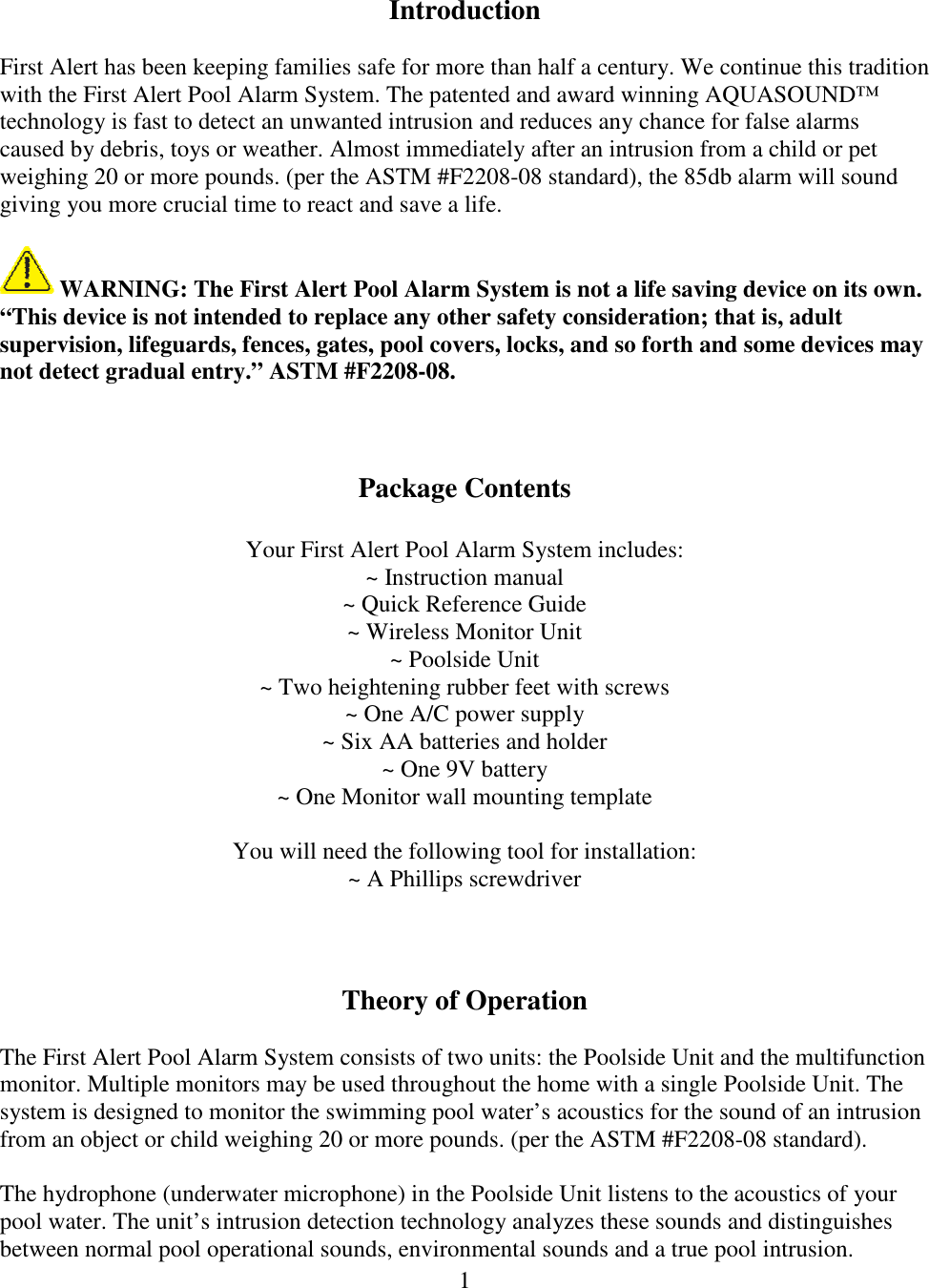 1   Introduction  First Alert has been keeping families safe for more than half a century. We continue this tradition with the First Alert Pool Alarm System. The patented and award winning AQUASOUND™ technology is fast to detect an unwanted intrusion and reduces any chance for false alarms caused by debris, toys or weather. Almost immediately after an intrusion from a child or pet weighing 20 or more pounds. (per the ASTM #F2208-08 standard), the 85db alarm will sound giving you more crucial time to react and save a life.   WARNING: The First Alert Pool Alarm System is not a life saving device on its own. “This device is not intended to replace any other safety consideration; that is, adult supervision, lifeguards, fences, gates, pool covers, locks, and so forth and some devices may not detect gradual entry.” ASTM #F2208-08.    Package Contents  Your First Alert Pool Alarm System includes: ~ Instruction manual ~ Quick Reference Guide ~ Wireless Monitor Unit ~ Poolside Unit ~ Two heightening rubber feet with screws ~ One A/C power supply ~ Six AA batteries and holder ~ One 9V battery ~ One Monitor wall mounting template  You will need the following tool for installation: ~ A Phillips screwdriver    Theory of Operation  The First Alert Pool Alarm System consists of two units: the Poolside Unit and the multifunction monitor. Multiple monitors may be used throughout the home with a single Poolside Unit. The system is designed to monitor the swimming pool water’s acoustics for the sound of an intrusion from an object or child weighing 20 or more pounds. (per the ASTM #F2208-08 standard).  The hydrophone (underwater microphone) in the Poolside Unit listens to the acoustics of your pool water. The unit’s intrusion detection technology analyzes these sounds and distinguishes between normal pool operational sounds, environmental sounds and a true pool intrusion. 