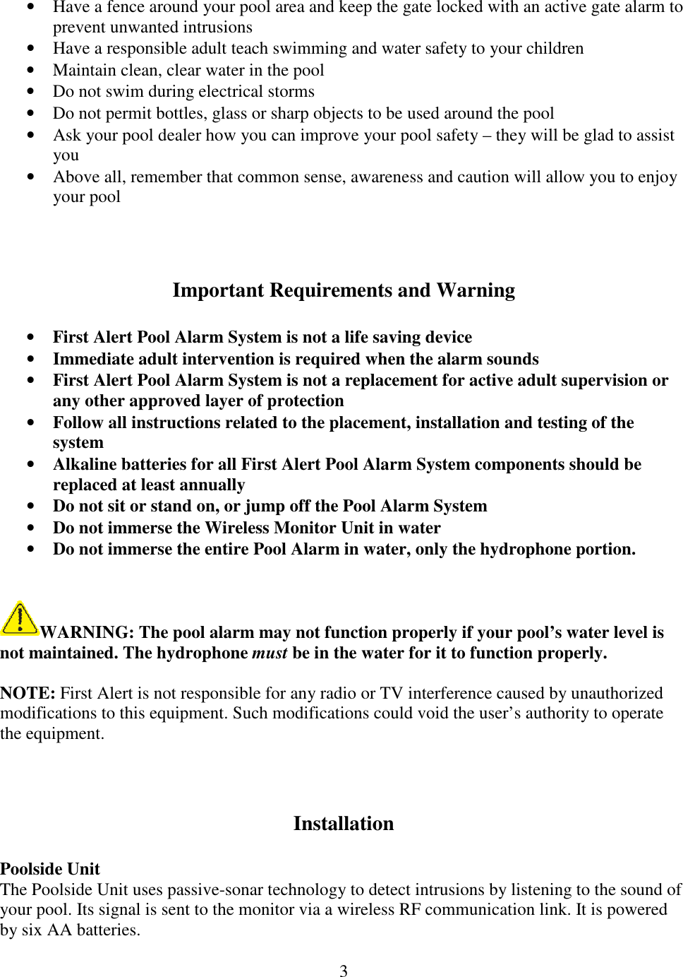 3  • Have a fence around your pool area and keep the gate locked with an active gate alarm to prevent unwanted intrusions • Have a responsible adult teach swimming and water safety to your children • Maintain clean, clear water in the pool • Do not swim during electrical storms • Do not permit bottles, glass or sharp objects to be used around the pool • Ask your pool dealer how you can improve your pool safety – they will be glad to assist you • Above all, remember that common sense, awareness and caution will allow you to enjoy your pool    Important Requirements and Warning  • First Alert Pool Alarm System is not a life saving device • Immediate adult intervention is required when the alarm sounds • First Alert Pool Alarm System is not a replacement for active adult supervision or any other approved layer of protection • Follow all instructions related to the placement, installation and testing of the system • Alkaline batteries for all First Alert Pool Alarm System components should be replaced at least annually • Do not sit or stand on, or jump off the Pool Alarm System • Do not immerse the Wireless Monitor Unit in water • Do not immerse the entire Pool Alarm in water, only the hydrophone portion.   WARNING: The pool alarm may not function properly if your pool’s water level is not maintained. The hydrophone must be in the water for it to function properly.  NOTE: First Alert is not responsible for any radio or TV interference caused by unauthorized modifications to this equipment. Such modifications could void the user’s authority to operate the equipment.    Installation  Poolside Unit The Poolside Unit uses passive-sonar technology to detect intrusions by listening to the sound of your pool. Its signal is sent to the monitor via a wireless RF communication link. It is powered by six AA batteries.  