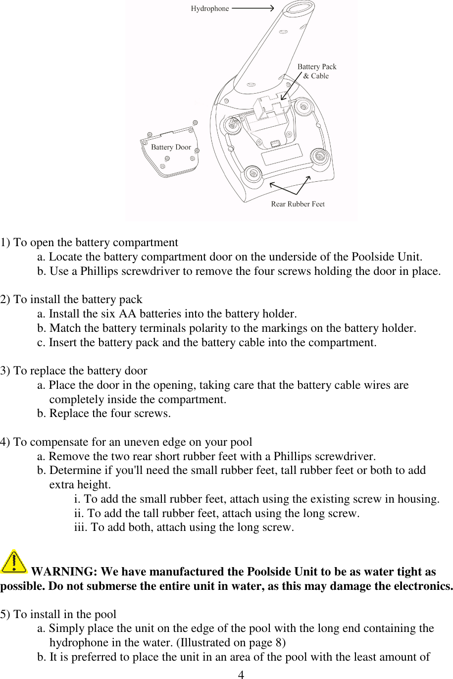 4    1) To open the battery compartment a. Locate the battery compartment door on the underside of the Poolside Unit. b. Use a Phillips screwdriver to remove the four screws holding the door in place.  2) To install the battery pack a. Install the six AA batteries into the battery holder. b. Match the battery terminals polarity to the markings on the battery holder. c. Insert the battery pack and the battery cable into the compartment.  3) To replace the battery door a. Place the door in the opening, taking care that the battery cable wires are              completely inside the compartment. b. Replace the four screws.  4) To compensate for an uneven edge on your pool a. Remove the two rear short rubber feet with a Phillips screwdriver. b. Determine if you&apos;ll need the small rubber feet, tall rubber feet or both to add      extra height. i. To add the small rubber feet, attach using the existing screw in housing. ii. To add the tall rubber feet, attach using the long screw. iii. To add both, attach using the long screw.   WARNING: We have manufactured the Poolside Unit to be as water tight as possible. Do not submerse the entire unit in water, as this may damage the electronics.  5) To install in the pool a. Simply place the unit on the edge of the pool with the long end containing the      hydrophone in the water. (Illustrated on page 8) b. It is preferred to place the unit in an area of the pool with the least amount of    