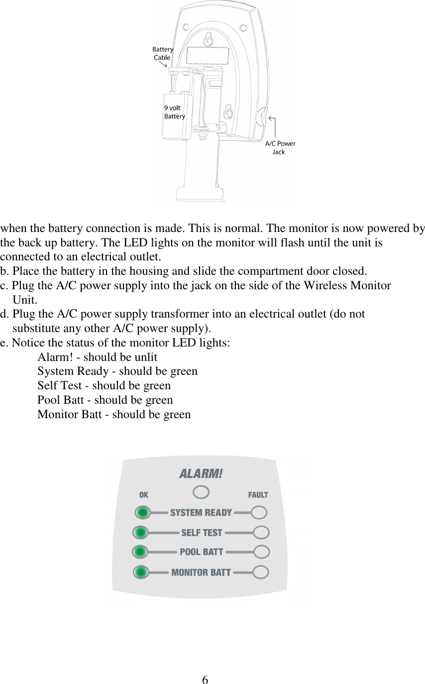 6    when the battery connection is made. This is normal. The monitor is now powered by  the back up battery. The LED lights on the monitor will flash until the unit is  connected to an electrical outlet. b. Place the battery in the housing and slide the compartment door closed. c. Plug the A/C power supply into the jack on the side of the Wireless Monitor      Unit. d. Plug the A/C power supply transformer into an electrical outlet (do not      substitute any other A/C power supply). e. Notice the status of the monitor LED lights:         Alarm! - should be unlit System Ready - should be green Self Test - should be green Pool Batt - should be green Monitor Batt - should be green        