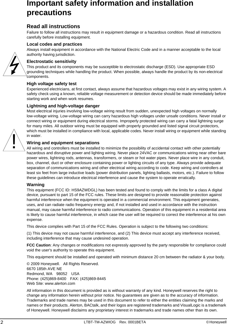 Important safety information and installation precautionsRead all instructionsFailure to follow all instructions may result in equipment damage or a hazardous condition. Read all instructions carefully before installing equipment.Local codes and practicesAlways install equipment in accordance with the National Electric Code and in a manner acceptable to the local authority having jurisdiction.Electrostatic sensitivityThis product and its components may be susceptible to electrostatic discharge (ESD). Use appropriate ESD grounding techniques while handling the product. When possible, always handle the product by its non-electrical components.High voltage safety testExperienced electricians, at first contact, always assume that hazardous voltages may exist in any wiring system. A safety check using a known, reliable voltage measurement or detection device should be made immediately before starting work and when work resumes.Lightning and high-voltage dangerMost electrical injuries involving low-voltage wiring result from sudden, unexpected high voltages on normally low-voltage wiring. Low-voltage wiring can carry hazardous high voltages under unsafe conditions. Never install or connect wiring or equipment during electrical storms. Improperly protected wiring can carry a fatal lightning surge for many miles. All outdoor wiring must be equipped with properly grounded and listed signal circuit protectors, which must be installed in compliance with local, applicable codes. Never install wiring or equipment while standing in water.Wiring and equipment separationsAll wiring and controllers must be installed to minimize the possibility of accidental contact with other potentially hazardous and disruptive power and lighting wiring. Never place 24VAC or communications wiring near other bare power wires, lightning rods, antennas, transformers, or steam or hot water pipes. Never place wire in any conduit, box, channel, duct or other enclosure containing power or lighting circuits of any type. Always provide adequate separation of communications wiring and other electrical wiring according to code. Keep wiring and controllers at least six feet from large inductive loads (power distribution panels, lighting ballasts, motors, etc.). Failure to follow these guidelines can introduce electrical interference and cause the system to operate erratically.WarningThis equipment (FCC ID: HS9AZWDGL) has been tested and found to comply with the limits for a class A digital device, pursuant to part 15 of the FCC rules. These limits are designed to provide reasonable protection against harmful interference when the equipment is operated in a commercial environment. This equipment generates, uses, and can radiate radio frequency energy and, if not installed and used in accordance with the instruction manual, may cause harmful interference to radio communications. Operation of this equipment in a residential area is likely to cause harmful interference, in which case the user will be required to correct the interference at his own expense.This device complies with Part 15 of the FCC Rules. Operation is subject to the following two conditions: (1) This device may not cause harmful interference, and (2) This device must accept any interference received, including interference that may cause undesired operation. FCC Caution: Any changes or modifications not expressly approved by the party responsible for compliance could void the user&apos;s authority to operate this equipment. This equipment should be installed and operated with minimum distance 20 cm between the radiator &amp; your body. © 2009 Honeywell.   All Rights Reserved.6670 185th AVE NERedmond, WA 98052 USAPhone: (425)869-8400 FAX: (425)869-8445Web Site: www.alerton.comAll information in this document is provided as is without warranty of any kind. Honeywell reserves the right to change any information herein without prior notice. No guarantees are given as to the accuracy of information. Trademarks and trade names may be used in this document to refer to either the entities claiming the marks and names or their products. Alerton, BACtalk, and their logos are registered trademarks and VisualLogic is a trademark of Honeywell. Honeywell disclaims any proprietary interest in trademarks and trade names other than its own.!2LTBT-TM-AZWIOG Rev. 0001BETA © Honeywell 