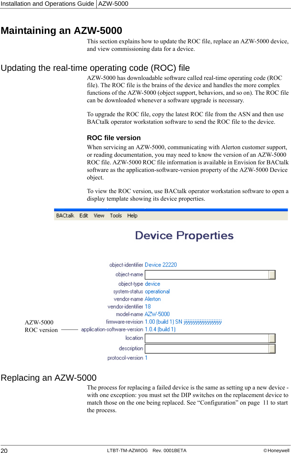 Installation and Operations Guide | AZW-500020 LTBT-TM-AZWIOG Rev. 0001BETA © Honeywell Maintaining an AZW-5000This section explains how to update the ROC file, replace an AZW-5000 device, and view commissioning data for a device.Updating the real-time operating code (ROC) fileAZW-5000 has downloadable software called real-time operating code (ROC file). The ROC file is the brains of the device and handles the more complex functions of the AZW-5000 (object support, behaviors, and so on). The ROC file can be downloaded whenever a software upgrade is necessary. To upgrade the ROC file, copy the latest ROC file from the ASN and then use BACtalk operator workstation software to send the ROC file to the device.ROC file version When servicing an AZW-5000, communicating with Alerton customer support, or reading documentation, you may need to know the version of an AZW-5000 ROC file. AZW-5000 ROC file information is available in Envision for BACtalk software as the application-software-version property of the AZW-5000 Device object.To view the ROC version, use BACtalk operator workstation software to open a display template showing its device properties.Replacing an AZW-5000The process for replacing a failed device is the same as setting up a new device - with one exception: you must set the DIP switches on the replacement device to match those on the one being replaced. See “Configuration” on page  11 to start the process.AZW-5000 ROC version