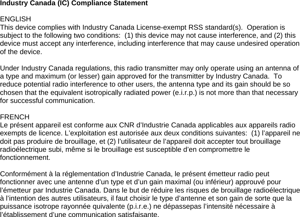 Industry Canada (IC) Compliance Statement  ENGLISH This device complies with Industry Canada License-exempt RSS standard(s).  Operation is subject to the following two conditions:  (1) this device may not cause interference, and (2) this device must accept any interference, including interference that may cause undesired operation of the device.  Under Industry Canada regulations, this radio transmitter may only operate using an antenna of a type and maximum (or lesser) gain approved for the transmitter by Industry Canada.  To reduce potential radio interference to other users, the antenna type and its gain should be so chosen that the equivalent isotropically radiated power (e.i.r.p.) is not more than that necessary for successful communication.  FRENCH Le présent appareil est conforme aux CNR d’Industrie Canada applicables aux appareils radio exempts de licence. L’exploitation est autorisée aux deux conditions suivantes:  (1) l’appareil ne doit pas produire de brouillage, et (2) l’utilisateur de l’appareil doit accepter tout brouillage radioélectrique subi, même si le brouillage est susceptible d’en compromettre le fonctionnement.  Conformément à la réglementation d’Industrie Canada, le présent émetteur radio peut fonctionner avec une antenne d’un type et d’un gain maximal (ou inférieur) approuvé pour l’émetteur par Industrie Canada. Dans le but de réduire les risques de brouillage radioélectrique à l’intention des autres utilisateurs, il faut choisir le type d’antenne et son gain de sorte que la puissance isotrope rayonnée quivalente (p.i.r.e.) ne dépassepas l’intensité nécessaire à l’établissement d’une communication satisfaisante.     