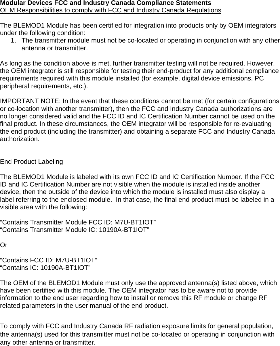 Modular Devices FCC and Industry Canada Compliance Statements OEM Responsibilities to comply with FCC and Industry Canada Regulations  The BLEMOD1 Module has been certified for integration into products only by OEM integrators under the following condition: 1.  The transmitter module must not be co-located or operating in conjunction with any other antenna or transmitter.  As long as the condition above is met, further transmitter testing will not be required. However, the OEM integrator is still responsible for testing their end-product for any additional compliance requirements required with this module installed (for example, digital device emissions, PC peripheral requirements, etc.).  IMPORTANT NOTE: In the event that these conditions cannot be met (for certain configurations or co-location with another transmitter), then the FCC and Industry Canada authorizations are no longer considered valid and the FCC ID and IC Certification Number cannot be used on the final product. In these circumstances, the OEM integrator will be responsible for re-evaluating the end product (including the transmitter) and obtaining a separate FCC and Industry Canada authorization.   End Product Labeling  The BLEMOD1 Module is labeled with its own FCC ID and IC Certification Number. If the FCC ID and IC Certification Number are not visible when the module is installed inside another device, then the outside of the device into which the module is installed must also display a label referring to the enclosed module.  In that case, the final end product must be labeled in a visible area with the following:  “Contains Transmitter Module FCC ID: M7U-BT1IOT” “Contains Transmitter Module IC: 10190A-BT1IOT”  Or  “Contains FCC ID: M7U-BT1IOT” “Contains IC: 10190A-BT1IOT”  The OEM of the BLEMOD1 Module must only use the approved antenna(s) listed above, which have been certified with this module. The OEM integrator has to be aware not to provide information to the end user regarding how to install or remove this RF module or change RF related parameters in the user manual of the end product.  To comply with FCC and Industry Canada RF radiation exposure limits for general population, the antenna(s) used for this transmitter must not be co-located or operating in conjunction with any other antenna or transmitter.   