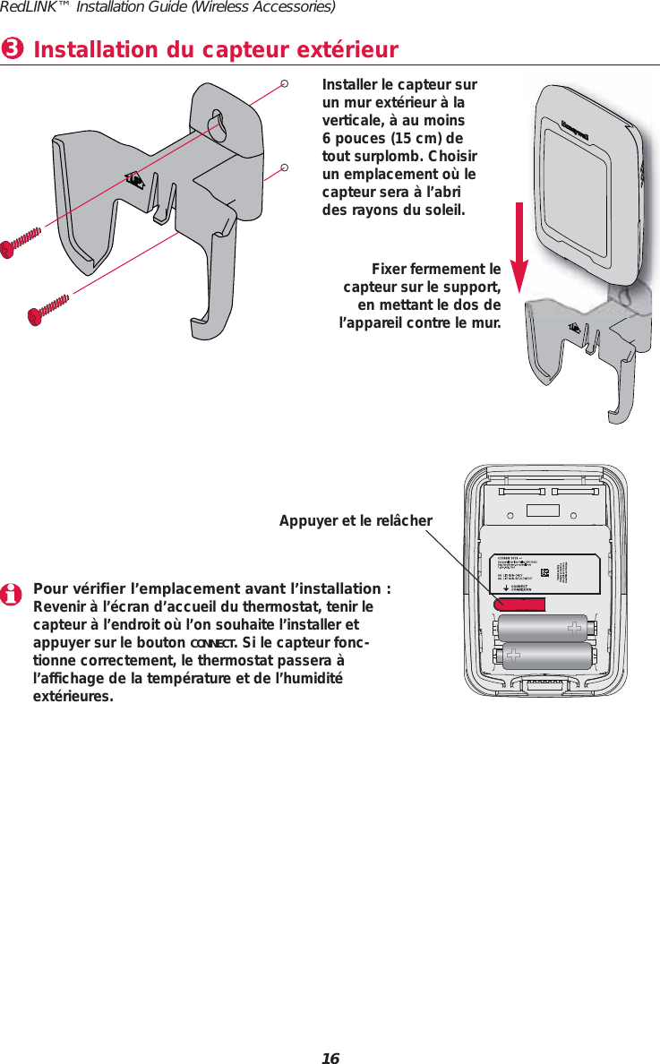 RedLINK™ Installation Guide (Wireless Accessories)16Installation du capteur extérieur3Pour vérifier l’emplacement avant l’installation :Revenir à l’écran d’accueil du thermostat, tenir le capteur à l’endroit où l’on souhaite l’installer etappuyer sur le bouton CONNECT. Si le capteur fonc-tionne correctement, le thermostat passera àl’affichage de la température et de l’humiditéextérieures.Appuyer et le relâcherFixer fermement le capteur sur le support,en mettant le dos del’appareil contre le mur.Installer le capteur surun mur extérieur à laverticale, à au moins 6 pouces (15 cm) detout surplomb. Choisirun emplacement où lecapteur sera à l’abrides rayons du soleil.
