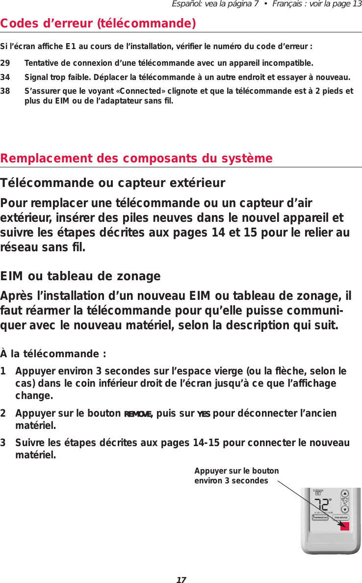 Español: vea la página 7  •  Français : voir la page 1317Codes d’erreur (télécommande)Si l’écran affiche E1 au cours de l’installation, vérifier le numéro du code d’erreur :29 Tentative de connexion d’une télécommande avec un appareil incompatible.34 Signal trop faible. Déplacer la télécommande à un autre endroit et essayer à nouveau.38 S’assurer que le voyant «Connected» clignote et que la télécommande est à 2 pieds etplus du EIM ou de l’adaptateur sans fil.Remplacement des composants du systèmeTélécommande ou capteur extérieurPour remplacer une télécommande ou un capteur d’airextérieur, insérer des piles neuves dans le nouvel appareil etsuivre les étapes décrites aux pages 14 et 15 pour le relier auréseau sans fil.EIM ou tableau de zonageAprès l’installation d’un nouveau EIM ou tableau de zonage, ilfaut réarmer la télécommande pour qu’elle puisse communi-quer avec le nouveau matériel, selon la description qui suit.À la télécommande :1 Appuyer environ 3 secondes sur l’espace vierge (ou la flèche, selon lecas) dans le coin inférieur droit de l’écran jusqu’à ce que l’affichagechange.2 Appuyer sur le bouton REMOVE, puis sur YES pour déconnecter l’ancienmatériel.3 Suivre les étapes décrites aux pages 14-15 pour connecter le nouveaumatériel.Appuyer sur le boutonenviron 3 secondes