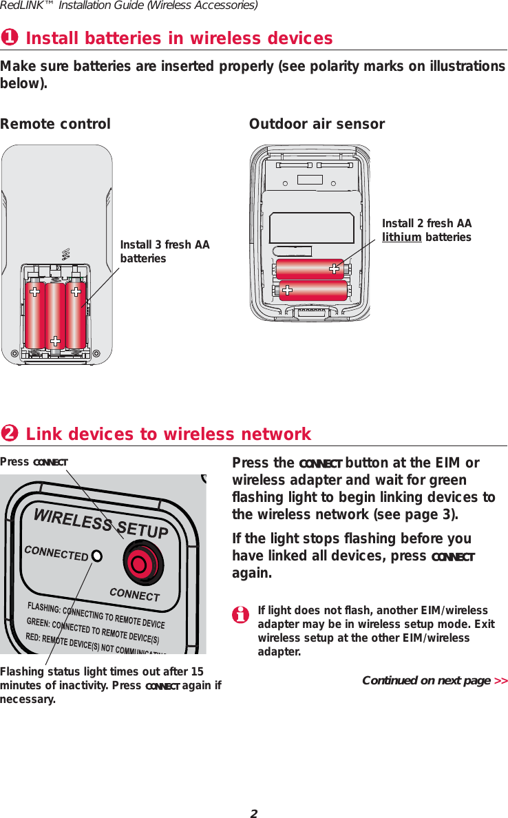Install batteries in wireless devices1Make sure batteries are inserted properly (see polarity marks on illustrationsbelow).Link devices to wireless network2Press the CONNECT button at the EIM orwireless adapter and wait for greenflashing light to begin linking devices tothe wireless network (see page 3).If the light stops flashing before youhave linked all devices, press CONNECTagain.Press CONNECTRemote control Outdoor air sensorInstall 3 fresh AAbatteriesInstall 2 fresh AA lithium batteriesFlashing status light times out after 15minutes of inactivity. Press CONNECT again ifnecessary.Continued on next page &gt;&gt;RedLINK™ Installation Guide (Wireless Accessories)2If light does not flash, another EIM/wirelessadapter may be in wireless setup mode. Exitwireless setup at the other EIM/wirelessadapter.