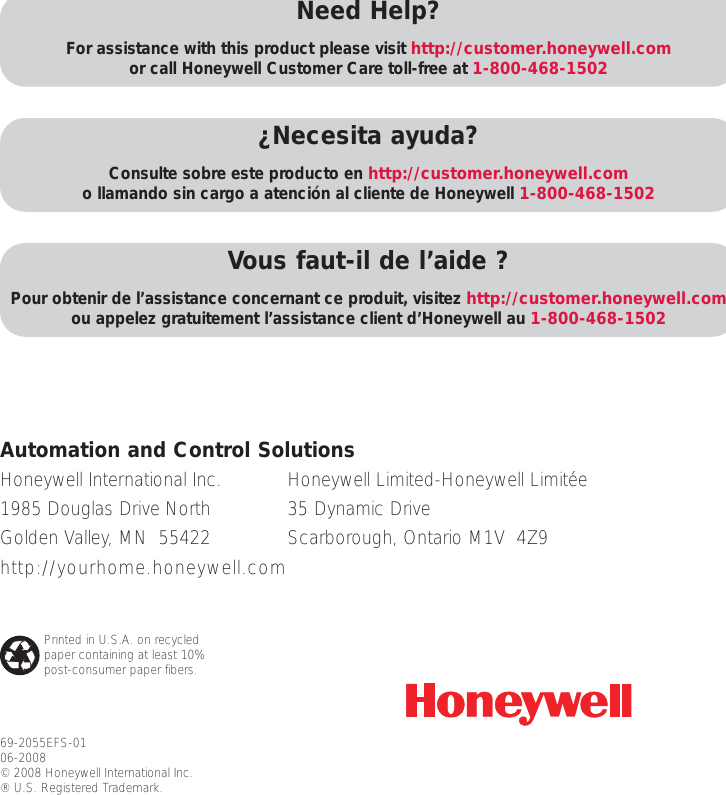 69-2055EFS-0106-2008© 2008 Honeywell International Inc. ® U.S. Registered Trademark. Need Help?For assistance with this product please visit http://customer.honeywell.comor call Honeywell Customer Care toll-free at 1-800-468-1502¿Necesita ayuda?Consulte sobre este producto en http://customer.honeywell.como llamando sin cargo a atención al cliente de Honeywell 1-800-468-1502Vous faut-il de l’aide ?Pour obtenir de l’assistance concernant ce produit, visitez http://customer.honeywell.comou appelez gratuitement l’assistance client d’Honeywell au 1-800-468-1502Honeywell International Inc.1985 Douglas Drive NorthGolden Valley, MN  55422http://yourhome.honeywell.comAutomation and Control SolutionsHoneywell Limited-Honeywell Limitée35 Dynamic DriveScarborough, Ontario M1V  4Z9Printed in U.S.A. on recycledpaper containing at least 10%post-consumer paper fibers.
