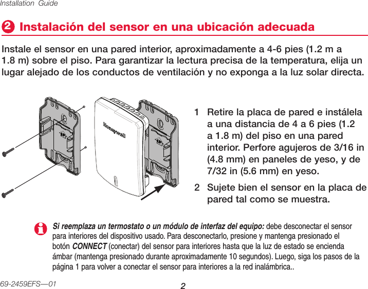 Installation Guide 269-2459EFS—01Instalación del sensor en una ubicación adecuada2Instale el sensor en una pared interior, aproximadamente a 4-6 pies (1.2 m a 1.8 m) sobre el piso. Para garantizar la lectura precisa de la temperatura, elija un lugar alejado de los conductos de ventilación y no exponga a la luz solar directa.1  Retire la placa de pared e instálela a una distancia de 4 a 6 pies (1.2 a 1.8 m) del piso en una pared interior. Perfore agujeros de 3/16 in (4.8 mm) en paneles de yeso, y de 7/32 in (5.6 mm) en yeso.2  Sujete bien el sensor en la placa de pared tal como se muestra.Si reemplaza un termostato o un módulo de interfaz del equipo: debe desconectar el sensor para interiores del dispositivo usado. Para desconectarlo, presione y mantenga presionado el botón CONNECT (conectar) del sensor para interiores hasta que la luz de estado se encienda ámbar (mantenga presionado durante aproximadamente 10 segundos). Luego, siga los pasos de la página 1 para volver a conectar el sensor para interiores a la red inalámbrica..