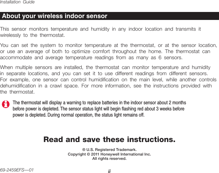 Installation Guide ii69-2459EFS—01Read and save these instructions.® U.S. Registered Trademark.  Copyright © 2011 Honeywell International Inc. All rights reserved.About your wireless indoor sensorThis sensor monitors temperature and humidity in any indoor location and transmits it wirelessly to the thermostat. You can set the system to monitor temperature at the thermostat, or at the sensor location, or use an average of both to optimize comfort throughout the home. The thermostat can accommodate and average temperature readings from as many as 6 sensors.When multiple sensors are installed, the thermostat can monitor temperature and humidity in separate locations, and you can set it to use different readings from different sensors. For example, one sensor can control humidication on the main level, while another controls dehumidication in a crawl space. For more information, see the instructions provided with the thermostat.The thermostat will display a warning to replace batteries in the indoor sensor about 2 months before power is depleted. The sensor status light will begin flashing red about 3 weeks before power is depleted. During normal operation, the status light remains off.