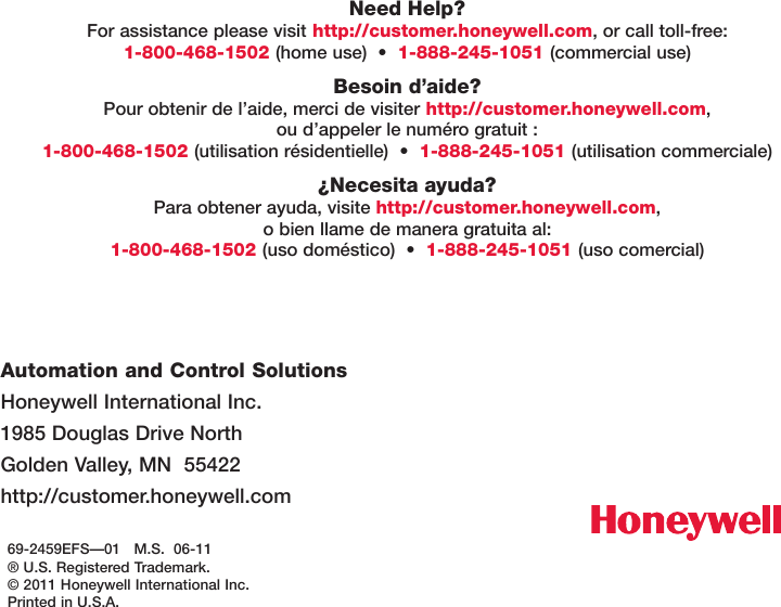 69-2459EFS—01   M.S.  06-11® U.S. Registered Trademark. © 2011 Honeywell International Inc.Printed in U.S.A.Automation and Control Solutions Honeywell International Inc. 1985 Douglas Drive North Golden Valley, MN  55422 http://customer.honeywell.comNeed Help? For assistance please visit http://customer.honeywell.com, or call toll-free: 1-800-468-1502 (homeuse)•1-888-245-1051 (commercial use)Besoin d’aide? Pour obtenir de l’aide, merci de visiter http://customer.honeywell.com,  ou d’appeler le numéro gratuit : 1-800-468-1502 (utilisationrésidentielle)•1-888-245-1051 (utilisation commerciale)¿Necesita ayuda? Para obtener ayuda, visite http://customer.honeywell.com,  o bien llame de manera gratuita al: 1-800-468-1502 (usodoméstico)•1-888-245-1051 (uso comercial)