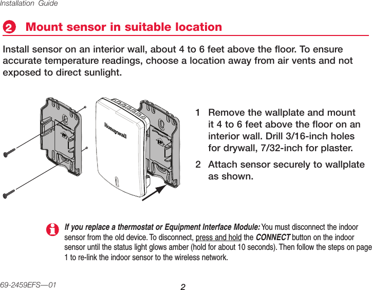Installation Guide 269-2459EFS—01Mount sensor in suitable location2Install sensor on an interior wall, about 4 to 6 feet above the floor. To ensure accurate temperature readings, choose a location away from air vents and not exposed to direct sunlight.1  Remove the wallplate and mount it 4 to 6 feet above the floor on an interior wall. Drill 3/16-inch holes for drywall, 7/32-inch for plaster.2  Attach sensor securely to wallplate as shown.If you replace a thermostat or Equipment Interface Module: You must disconnect the indoor sensor from the old device. To disconnect, press and hold the CONNECT button on the indoor sensor until the status light glows amber (hold for about 10 seconds). Then follow the steps on page 1 to re-link the indoor sensor to the wireless network.