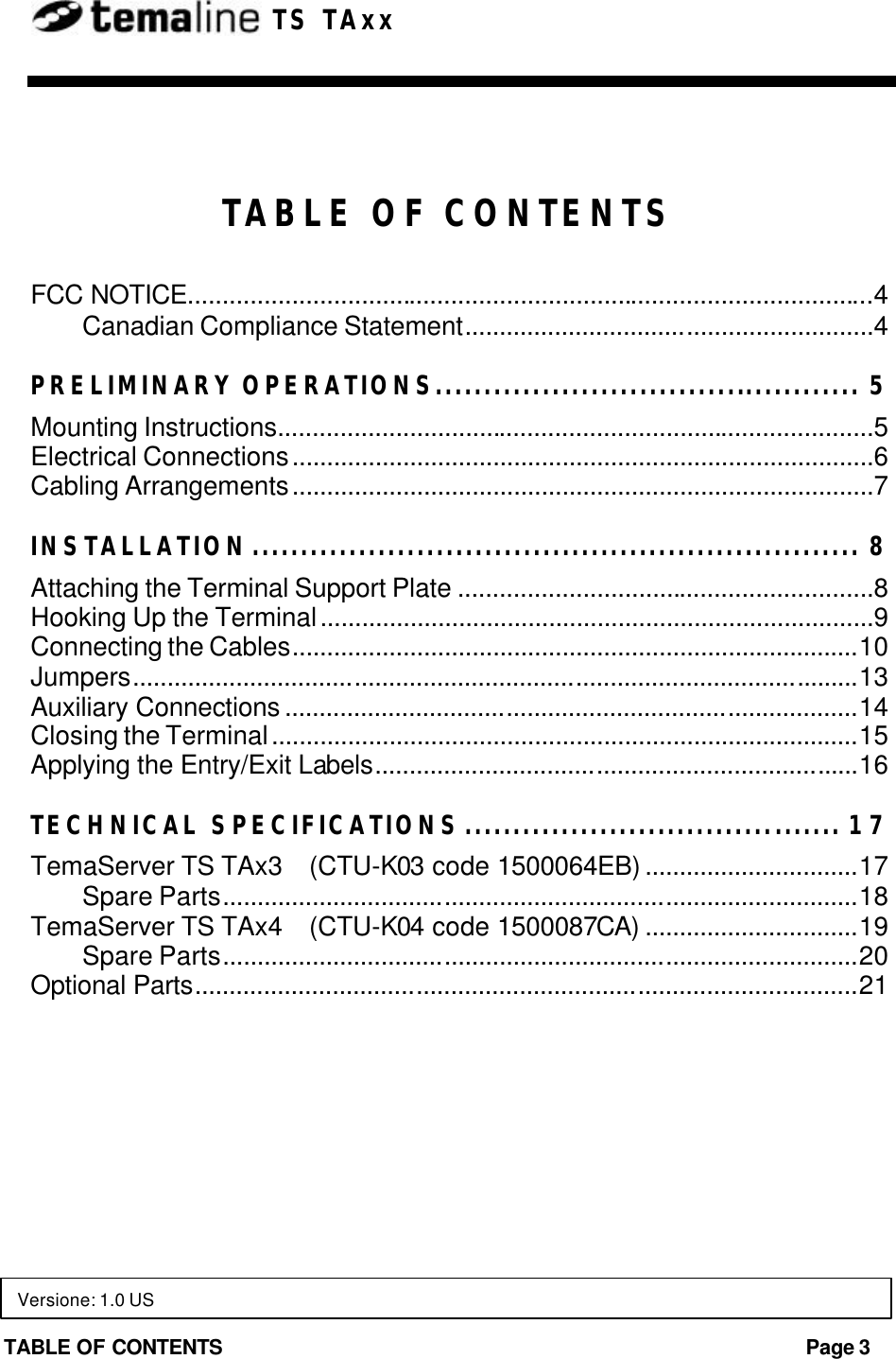 TABLE OF CONTENTS Page 3  TS TAxx  TABLE OF CONTENTS FCC NOTICE...................................................................................................4 Canadian Compliance Statement...........................................................4 PRELIMINARY OPERATIONS............................................ 5 Mounting Instructions......................................................................................5 Electrical Connections....................................................................................6 Cabling Arrangements....................................................................................7 INSTALLATION............................................................... 8 Attaching the Terminal Support Plate ............................................................8 Hooking Up the Terminal................................................................................9 Connecting the Cables..................................................................................10 Jumpers.........................................................................................................13 Auxiliary Connections ...................................................................................14 Closing the Terminal.....................................................................................15 Applying the Entry/Exit Labels......................................................................16 TECHNICAL SPECIFICATIONS....................................... 17 TemaServer TS TAx3    (CTU-K03 code 1500064EB) ...............................17 Spare Parts............................................................................................18 TemaServer TS TAx4    (CTU-K04 code 1500087CA) ...............................19 Spare Parts............................................................................................20 Optional Parts................................................................................................21  Versione: 1.0 US 