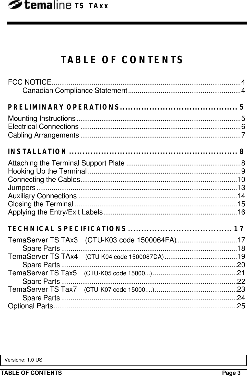 TABLE OF CONTENTS Page 3  TS TAxx  TABLE OF CONTENTS FCC NOTICE...................................................................................................4 Canadian Compliance Statement...........................................................4 PRELIMINARY OPERATIONS............................................ 5 Mounting Instructions......................................................................................5 Electrical Connections ....................................................................................6 Cabling Arrangements ....................................................................................7 INSTALLATION ............................................................... 8 Attaching the Terminal Support Plate ............................................................8 Hooking Up the Terminal ................................................................................9 Connecting the Cables..................................................................................10 Jumpers.........................................................................................................13 Auxiliary Connections ...................................................................................14 Closing the Terminal .....................................................................................15 Applying the Entry/Exit Labels......................................................................16 TECHNICAL SPECIFICATIONS....................................... 17 TemaServer TS TAx3    (CTU-K03 code 1500064FA)................................17 Spare Parts ............................................................................................18 TemaServer TS TAx4    (CTU-K04 code 1500087DA)......................................19 Spare Parts ............................................................................................20 TemaServer TS Tax5    (CTU-K05 code 15000...)............................................21 Spare Parts ............................................................................................22 TemaServer TS Tax7    (CTU-K07 code 15000....)...........................................23 Spare Parts ............................................................................................24 Optional Parts................................................................................................25  Versione: 1.0 US 