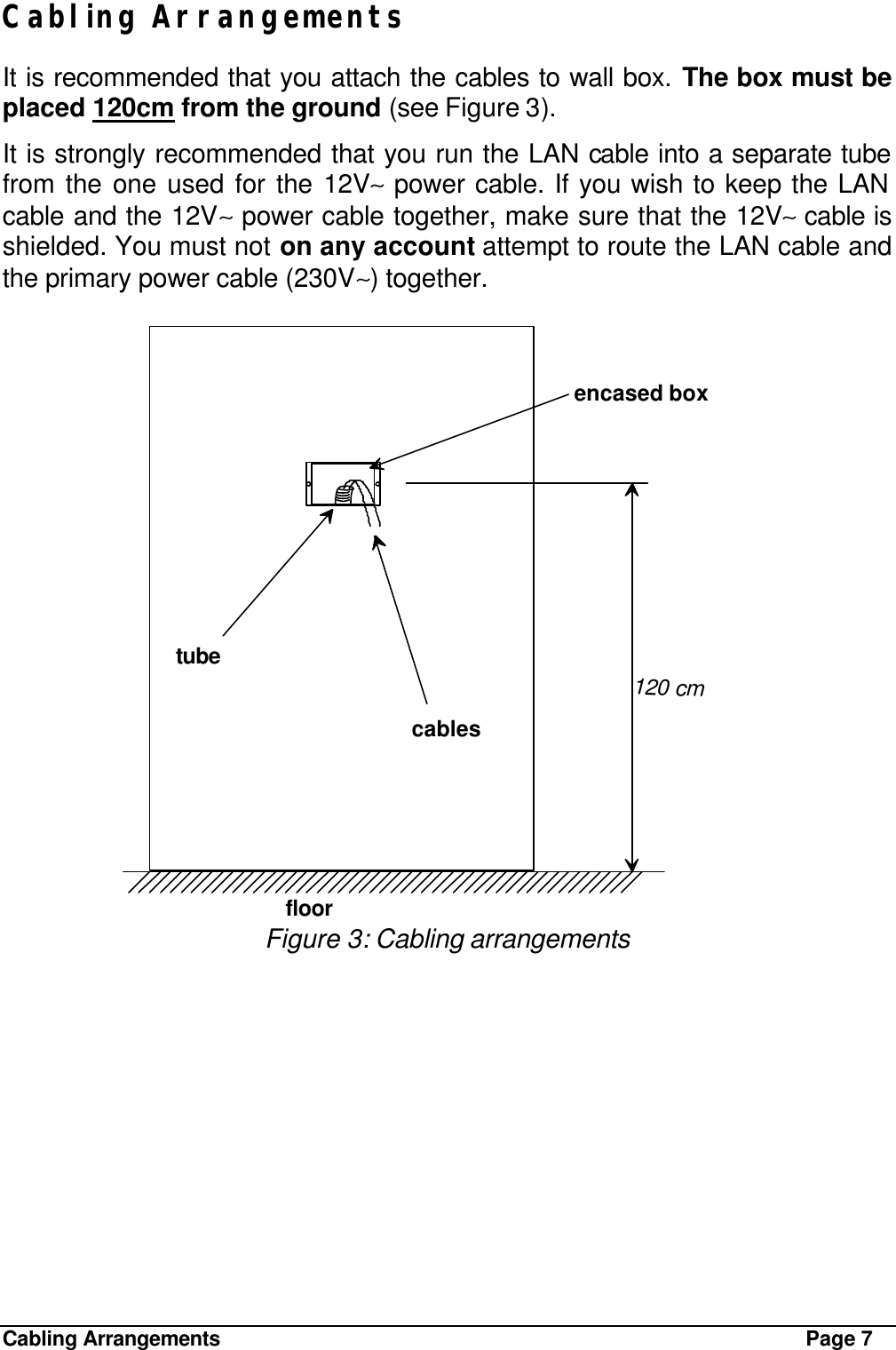 Cabling Arrangements Page 7 Cabling Arrangements It is recommended that you attach the cables to wall box. The box must be placed 120cm from the ground (see Figure 3). It is strongly recommended that you run the LAN cable into a separate tube from the one used for the 12V∼ power cable. If you wish to keep the LAN cable and the 12V∼ power cable together, make sure that the 12V∼ cable is shielded. You must not on any account attempt to route the LAN cable and the primary power cable (230V∼) together.  encased boxtubecablesfloor120 cm Figure 3: Cabling arrangements 