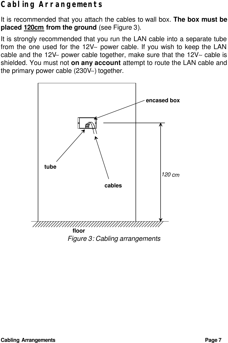 Cabling Arrangements Page 7 Cabling Arrangements It is recommended that you attach the cables to wall box. The box must be placed 120cm from the ground (see Figure 3). It is strongly recommended that you run the LAN cable into a separate tube from the one used for the 12V∼ power cable. If you wish to keep the LAN cable and the 12V∼ power cable together, make sure that the 12V∼ cable is shielded. You must not on any account attempt to route the LAN cable and the primary power cable (230V∼) together.  encased boxtubecablesfloor120 cm Figure 3: Cabling arrangements 