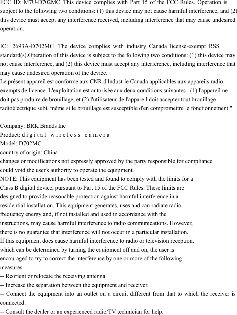   FCC ID: M7U-D702MC This device complies with Part 15 of the FCC Rules. Operation is subject to the following two conditions: (1) this device may not cause harmful interference, and (2) this device must accept any interference received, including interference that may cause undesired operation.    IC:  2693A-D702MC The device complies with industry Canada license-exempt RSS standard(s).Operation of this device is subject to the following two conditions: (1) this device may not cause interference, and (2) this device must accept any interference, including interference that may cause undesired operation of the device.   Le présent appareil est conforme aux CNR d&apos;Industrie Canada applicables aux appareils radio exempts de licence. L&apos;exploitation est autorisée aux deux conditions suivantes : (1) l&apos;appareil ne doit pas produire de brouillage, et (2) l&apos;utilisateur de l&apos;appareil doit accepter tout brouillage radioélectrique subi, même si le brouillage est susceptible d&apos;en compromettre le fonctionnement.&quot;  Company: BRK Brands Inc  Product: digital wireless camera Model: D702MC  country of origin: China   changes or modifications not expressly approved by the party responsible for compliance   could void the user&apos;s authority to operate the equipment.   NOTE: This equipment has been tested and found to comply with the limits for a   Class B digital device, pursuant to Part 15 of the FCC Rules. These limits are   designed to provide reasonable protection against harmful interference in a   residential installation. This equipment generates, uses and can radiate radio   frequency energy and, if not installed and used in accordance with the  instructions, may cause harmful interference to radio communications. However,   there is no guarantee that interference will not occur in a particular installation.   If this equipment does cause harmful interference to radio or television reception,   which can be determined by turning the equipment off and on, the user is   encouraged to try to correct the interference by one or more of the following   measures:   -- Reorient or relocate the receiving antenna.   -- Increase the separation between the equipment and receiver.   -- Connect the equipment into an outlet on a circuit different from that to which the receiver is connected.   -- Consult the dealer or an experienced radio/TV technician for help.  