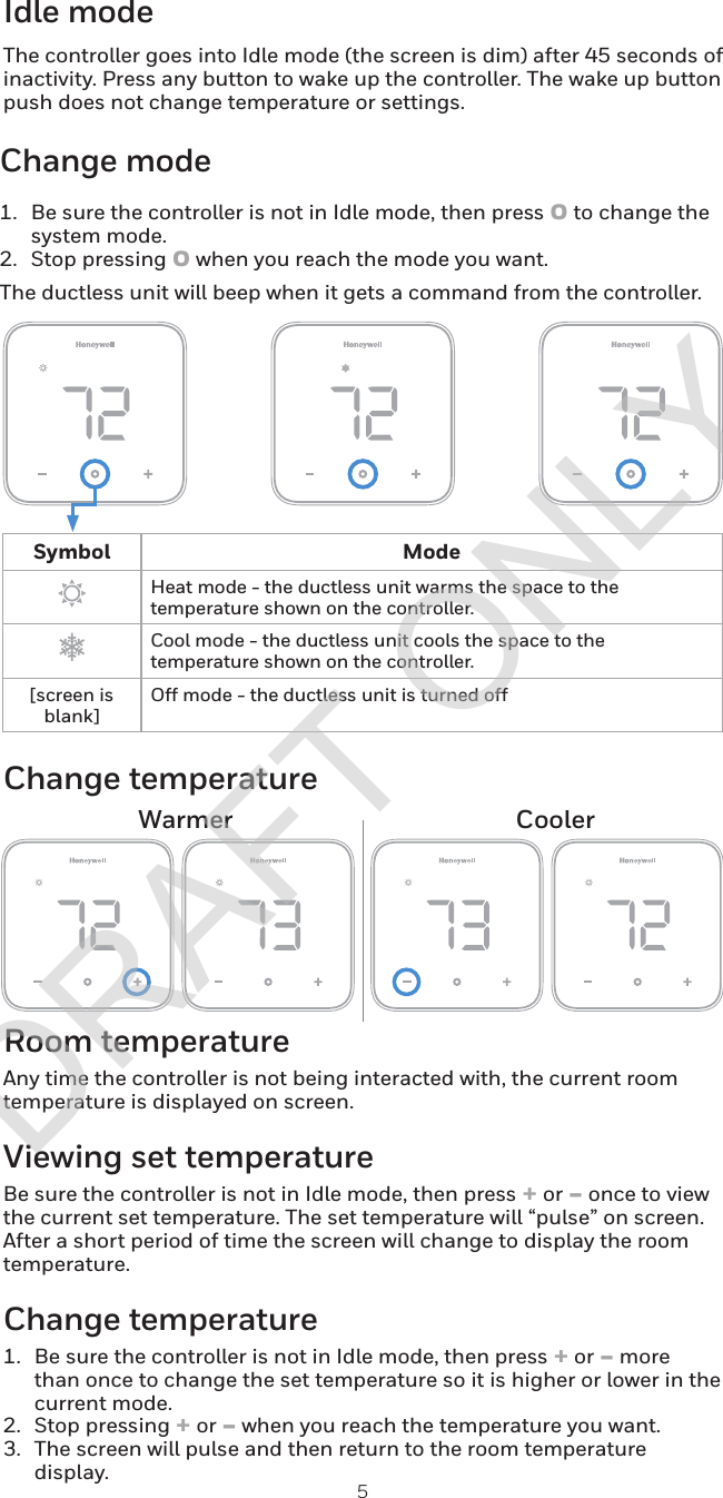 5Change modeIdle modeChange temperatureWarmer CoolerSymbol ModeHeat mode - the ductless unit warms the space to the temperature shown on the controller.Cool mode - the ductless unit cools the space to the temperature shown on the controller.[screen is blank]Off mode - the ductless unit is turned offRoom temperatureAny time the controller is not being interacted with, the current room temperature is displayed on screen. Viewing set temperatureBe sure the controller is not in Idle mode, then press + or - once to view the current set temperature. The set temperature will “pulse” on screen. After a short period of time the screen will change to display the room temperature.Change temperature1.  Be sure the controller is not in Idle mode, then press + or - more than once to change the set temperature so it is higher or lower in the current mode.2.  Stop pressing + or - when you reach the temperature you want.3.  The screen will pulse and then return to the room temperature display.1.  Be sure the controller is not in Idle mode, then press o to change the system mode.2.  Stop pressing o when you reach the mode you want.The ductless unit will beep when it gets a command from the controller.The controller goes into Idle mode (the screen is dim) after 45 seconds of inactivity. Press any button to wake up the controller. The wake up button push does not change temperature or settings.DRAFT ONLY