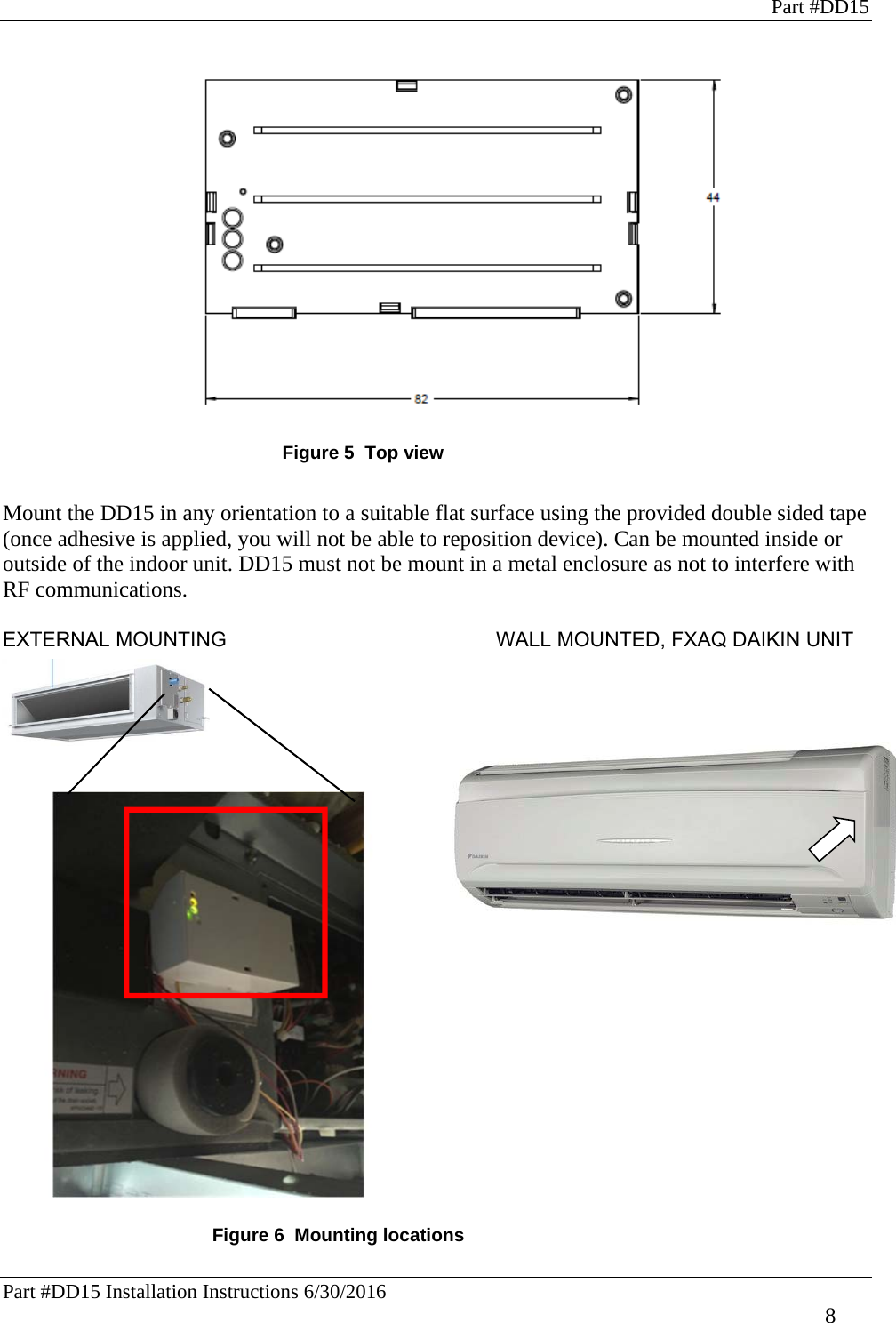 Part #DD15 Part #DD15 Installation Instructions 6/30/2016     8  Figure 5  Top view  Mount the DD15 in any orientation to a suitable flat surface using the provided double sided tape (once adhesive is applied, you will not be able to reposition device). Can be mounted inside or outside of the indoor unit. DD15 must not be mount in a metal enclosure as not to interfere with RF communications.   EXTERNAL MOUNTING                     WALL MOUNTED, FXAQ DAIKIN UNIT                        Example of mounting        Figure 6  Mounting locations 