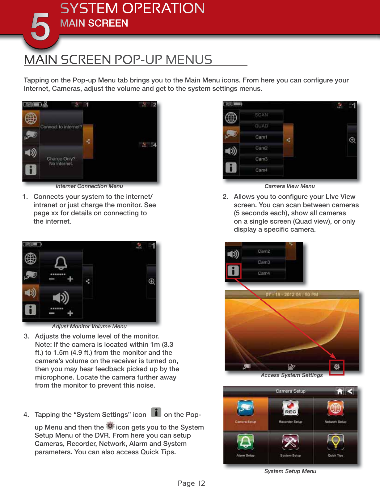 Page  12MAIN SCREENSYSTEM OPERATION5Adjust Monitor Volume MenuCamera View MenuInternet Connection MenuMAIN SCREEN POP-UP MENUSTapping on the Pop-up Menu tab brings you to the Main Menu icons. From here you can conﬁgure your Internet, Cameras, adjust the volume and get to the system settings menus.1. Connects your system to the internet/intranet or just charge the monitor. See page xx for details on connecting to the internet.2. Allows you to conﬁgure your LIve View screen. You can scan between cameras (5 seconds each), show all cameras on a single screen (Quad view), or only display a speciﬁc camera.3. Adjusts the volume level of the monitor. Note: If the camera is located within 1m (3.3 ft.) to 1.5m (4.9 ft.) from the monitor and the camera’s volume on the receiver is turned on, then you may hear feedback picked up by the microphone. Locate the camera further away from the monitor to prevent this noise.4. Tapping the “System Settings” icon  on the Pop-up Menu and then the  icon gets you to the System Setup Menu of the DVR. From here you can setup Cameras, Recorder, Network, Alarm and System parameters. You can also access Quick Tips.System Setup MenuAccess System Settings