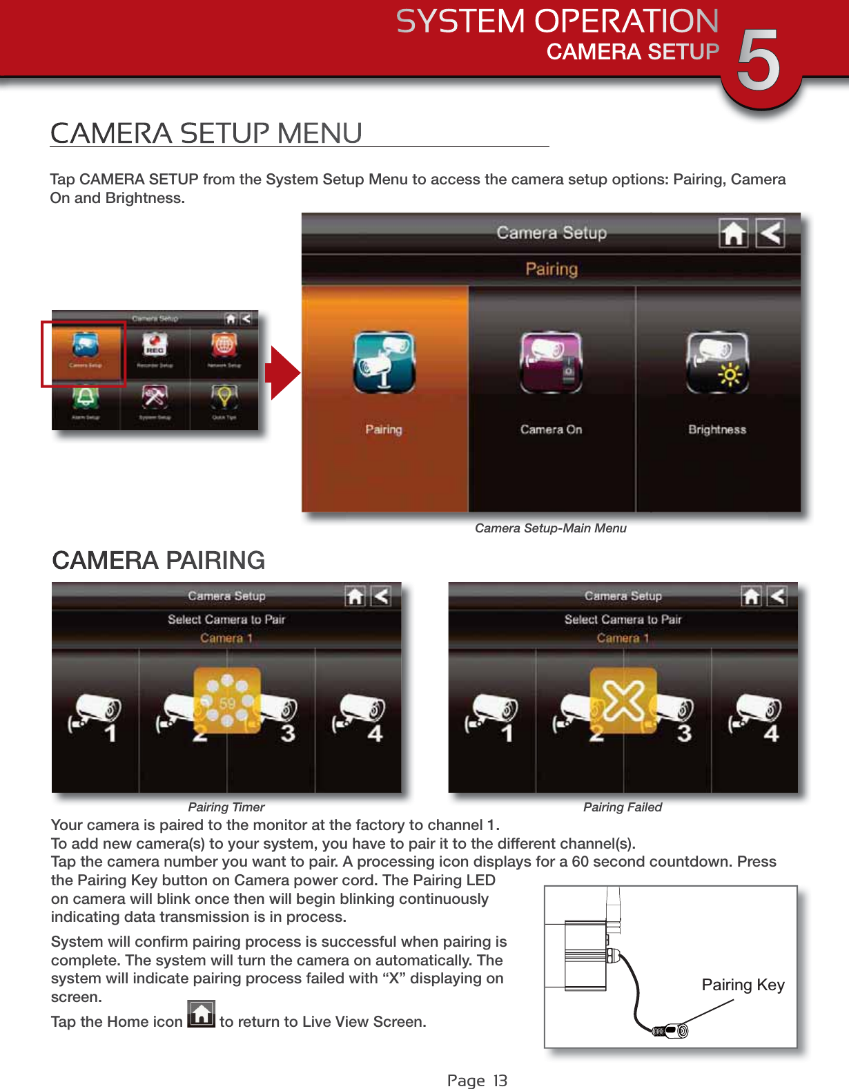 Page  13CAMERA SETUPSYSTEM OPERATION 5CAMERA SETUP MENUTap CAMERA SETUP from the System Setup Menu to access the camera setup options: Pairing, Camera On and Brightness.CAMERA PAIRINGCamera Setup-Main MenuPairing TimerYour camera is paired to the monitor at the factory to channel 1.To add new camera(s) to your system, you have to pair it to the different channel(s).Tap the camera number you want to pair. A processing icon displays for a 60 second countdown. Press the Pairing Key button on Camera power cord. The Pairing LED on camera will blink once then will begin blinking continuously indicating data transmission is in process.System will conﬁrm pairing process is successful when pairing is complete. The system will turn the camera on automatically. The system will indicate pairing process failed with “X” displaying on screen. Tap the Home icon   to return to Live View Screen.Pairing KeyPairing Failed