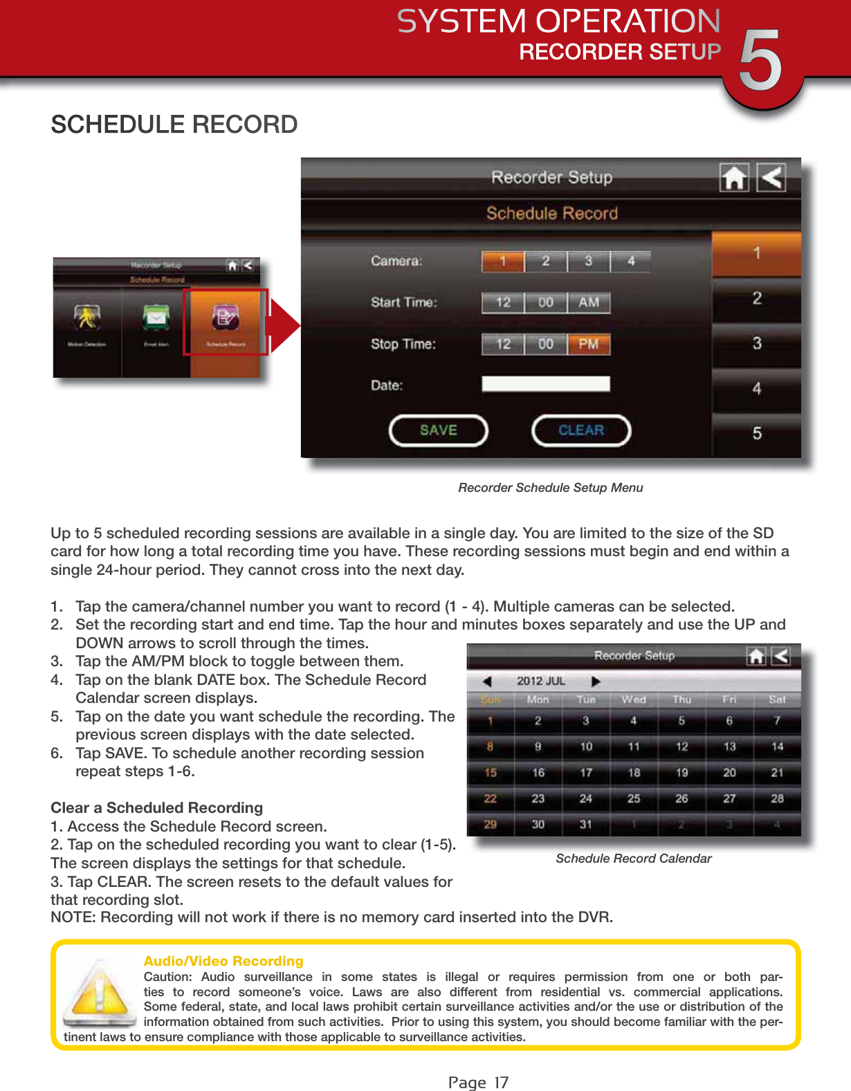 Page  17RECORDER SETUPSYSTEM OPERATION 5Audio/Video RecordingCaution: Audio surveillance in some states is illegal or requires permission from one or both par-ties to record someone’s voice. Laws are also different from residential vs. commercial applications. Some federal, state, and local laws prohibit certain surveillance activities and/or the use or distribution of the information obtained from such activities.  Prior to using this system, you should become familiar with the per-tinent laws to ensure compliance with those applicable to surveillance activities.SCHEDULE RECORDUp to 5 scheduled recording sessions are available in a single day. You are limited to the size of the SD card for how long a total recording time you have. These recording sessions must begin and end within a single 24-hour period. They cannot cross into the next day. 1. Tap the camera/channel number you want to record (1 - 4). Multiple cameras can be selected.2. Set the recording start and end time. Tap the hour and minutes boxes separately and use the UP and DOWN arrows to scroll through the times.3. Tap the AM/PM block to toggle between them.4. Tap on the blank DATE box. The Schedule Record Calendar screen displays.5. Tap on the date you want schedule the recording. The previous screen displays with the date selected.6. Tap SAVE. To schedule another recording session repeat steps 1-6.Clear a Scheduled Recording1. Access the Schedule Record screen.2. Tap on the scheduled recording you want to clear (1-5). The screen displays the settings for that schedule.3. Tap CLEAR. The screen resets to the default values for that recording slot.NOTE: Recording will not work if there is no memory card inserted into the DVR.Recorder Schedule Setup MenuSchedule Record Calendar