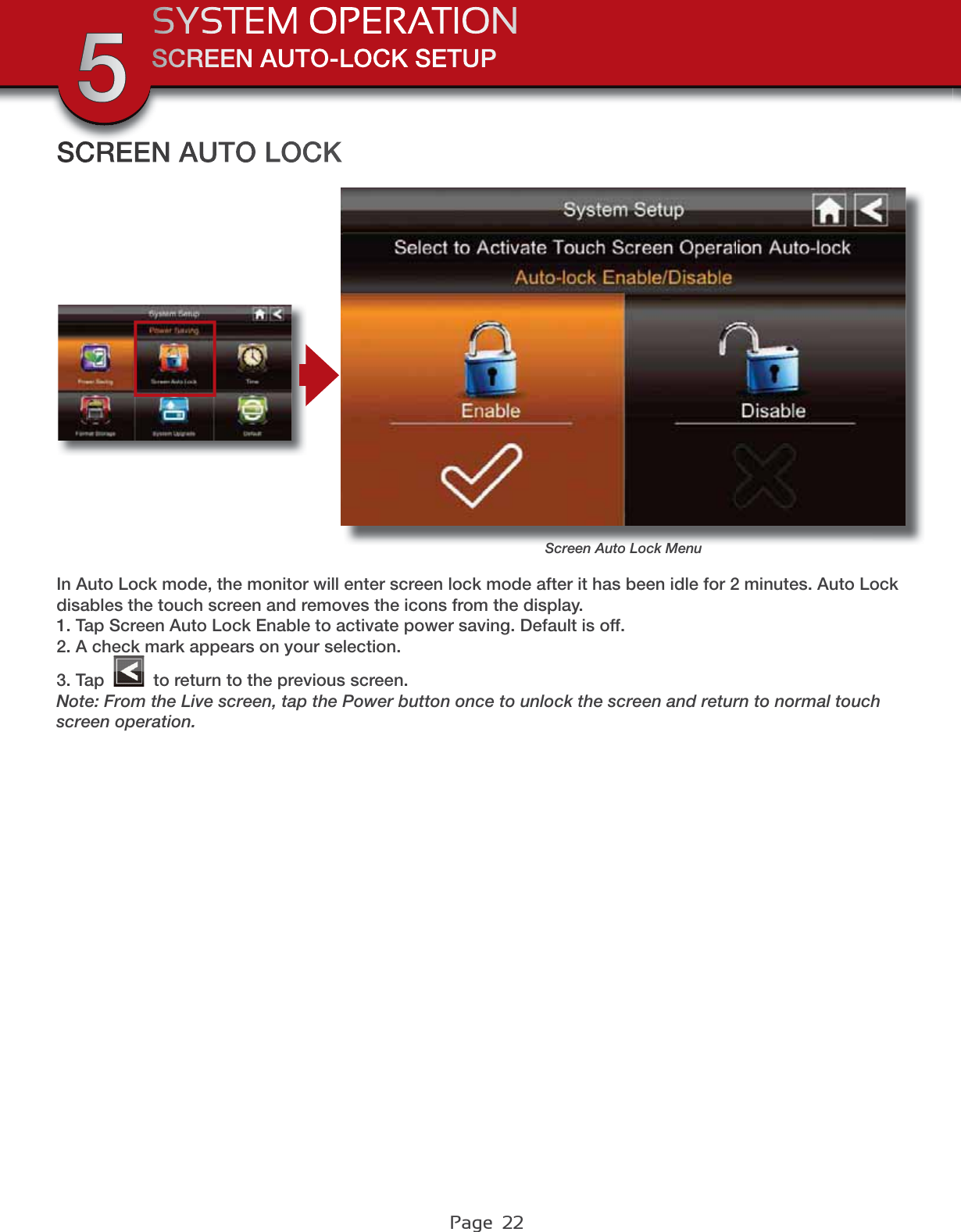 Page  22SCREEN AUTO-LOCK SETUPSYSTEM OPERATION5SCREEN AUTO LOCKScreen Auto Lock MenuIn Auto Lock mode, the monitor will enter screen lock mode after it has been idle for 2 minutes. Auto Lock disables the touch screen and removes the icons from the display.1. Tap Screen Auto Lock Enable to activate power saving. Default is off.2. A check mark appears on your selection.3. Tap   to return to the previous screen.Note: From the Live screen, tap the Power button once to unlock the screen and return to normal touch screen operation.