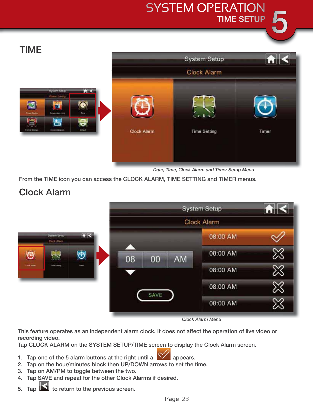 Page  23TIME SETUPSYSTEM OPERATION 5Clock AlarmClock Alarm MenuThis feature operates as an independent alarm clock. It does not affect the operation of live video or recording video. Tap CLOCK ALARM on the SYSTEM SETUP/TIME screen to display the Clock Alarm screen.1. Tap one of the 5 alarm buttons at the right until a  appears.2. Tap on the hour/minutes block then UP/DOWN arrows to set the time.3. Tap on AM/PM to toggle between the two.4. Tap SAVE and repeat for the other Clock Alarms if desired.5. Tap   to return to the previous screen.Date, Time, Clock Alarm and Timer Setup MenuTIMEFrom the TIME icon you can access the CLOCK ALARM, TIME SETTING and TIMER menus.