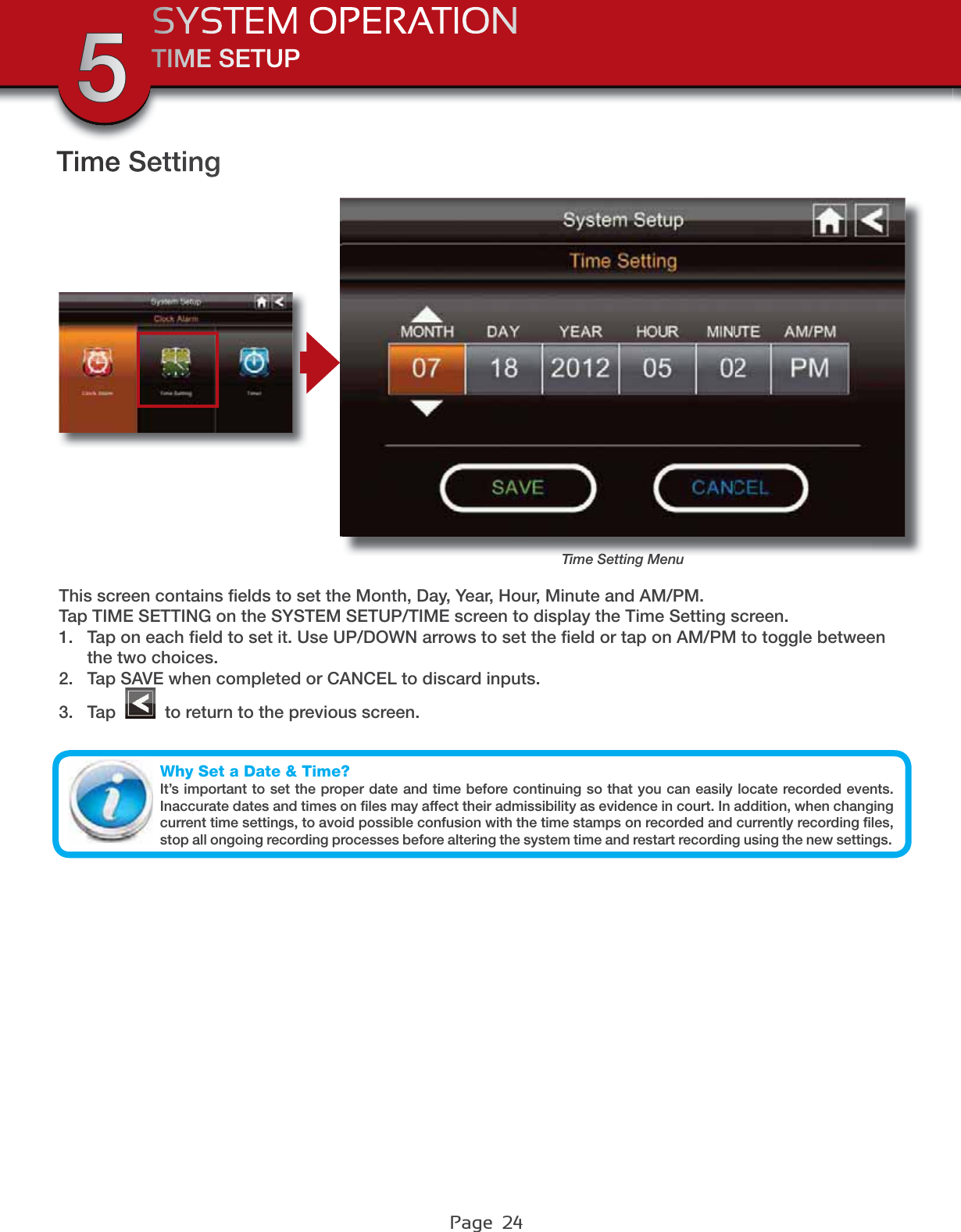 Page  24TIME SETUPSYSTEM OPERATION5Time SettingTime Setting MenuThis screen contains ﬁelds to set the Month, Day, Year, Hour, Minute and AM/PM. Tap TIME SETTING on the SYSTEM SETUP/TIME screen to display the Time Setting screen.1. Tap on each ﬁeld to set it. Use UP/DOWN arrows to set the ﬁeld or tap on AM/PM to toggle between the two choices.2. Tap SAVE when completed or CANCEL to discard inputs.3. Tap   to return to the previous screen.Why Set a Date &amp; Time?It’s important to set the proper date and time before continuing so that you can easily locate recorded events. Inaccurate dates and times on ﬁles may affect their admissibility as evidence in court. In addition, when changing current time settings, to avoid possible confusion with the time stamps on recorded and currently recording ﬁles, stop all ongoing recording processes before altering the system time and restart recording using the new settings.