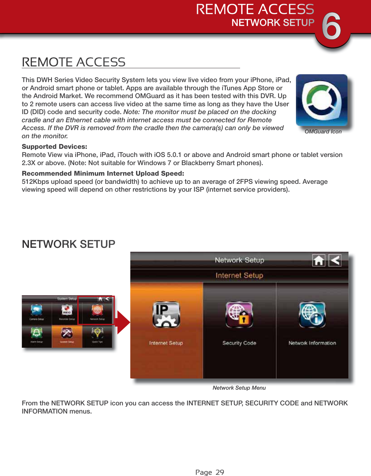 Page  29NETWORK SETUPREMOTE ACCESS 6REMOTE ACCESSNetwork Setup MenuNETWORK SETUPFrom the NETWORK SETUP icon you can access the INTERNET SETUP, SECURITY CODE and NETWORK INFORMATION menus.This DWH Series Video Security System lets you view live video from your iPhone, iPad, or Android smart phone or tablet. Apps are available through the iTunes App Store or the Android Market. We recommend OMGuard as it has been tested with this DVR. Up to 2 remote users can access live video at the same time as long as they have the User ID (DID) code and security code. Note: The monitor must be placed on the docking cradle and an Ethernet cable with internet access must be connected for Remote Access. If the DVR is removed from the cradle then the camera(s) can only be viewed on the monitor.Supported Devices:Remote View via iPhone, iPad, iTouch with iOS 5.0.1 or above and Android smart phone or tablet version 2.3X or above. (Note: Not suitable for Windows 7 or Blackberry Smart phones).Recommended Minimum Internet Upload Speed:512Kbps upload speed (or bandwidth) to achieve up to an average of 2FPS viewing speed. Average viewing speed will depend on other restrictions by your ISP (internet service providers).OMGuard Icon